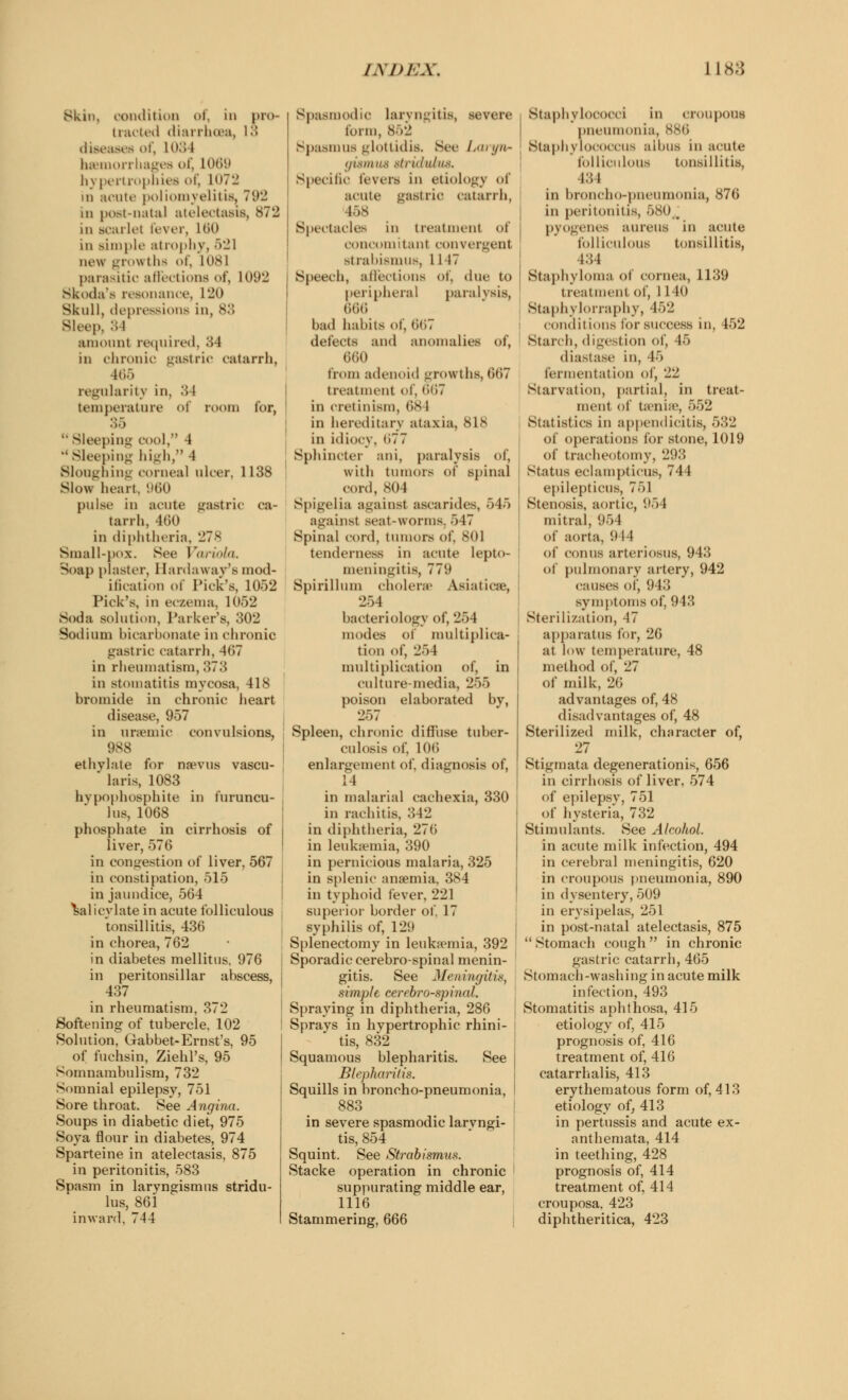 Skm, condition of, in pro- tracted diarrhoea, IS diseases of, LOS l haemorrhages of, L069 hypertrophies of, loTii id acute poliomyelitis. Tu- rn post-natal atelectasis, 872 in scarlet fever, 160 in simple atrophy, 521 new grov tha of, 1081 parasitic affections of, 1092 Skoda's resonance, L20 Skull, depressions in, 83 Bleep, 34 amount required, 34 in chronic gastric catarrh, 466 regularity in, :; I temperature oi room for,  Sleeping cool, 4  Sleeping high, 4 Sloughing corneal ulcer, 1138 Slow heart. *)60 pulse in acute gastric ca- tarrh, 460 in diphtheria, 278 Small-UOZ. See Variola. Soap plaster, Hardaway's mod- ification of Pick's, 1052 Pick's, in eczema, 1052 Soda solution, Parker's, 302 Sodium bicarbonate in chronic gastric catarrh, 467 in rheumatism, 373 in stomatitis myeosa, 418 bromide in chronic heart disease, 957 in uremic convulsions, 988 ethylate for nanus vascu-  laris, 1083 hypophosphite in furuncu- lus, 1068 phosphate in cirrhosis of liver, 576 in congestion of* liver, 567 in constipation, 515 in jaundice, 564 Salicylate in acute folliculous tonsillitis, 436 in chorea, 762 in diabetes mellitus, 976 in peritonsillar abscess, 437 in rheumatism, 372 Softening of tubercle, 102 Solution, Gabbet-Ernst's, 95 of fuchsin, ZiehPs, 95 Somnambulism, 732 Somnial epilepsy, 751 Sore throat. See Angina. Soups in diabetic diet, 975 Soya flour in diabetes, 974 Sparteine in atelectasis, 875 in peritonitis, 583 Spasm in laryngismus stridu lus, 861 inward. 744 Spasmodic laryngitis, severe form, 852 Spasmus glottidis. See Laryn- gismus stridulus. Specific levers in etiology of acute gastric catarrh, 158 Spectacles in treatment of concomitant convergent strabismus, 11 IT Speech, affections of, due to peripheral paralysis, 666 bad habits of, 667 defects and anomalies of, 660 from adenoid growths, 667 treatment of, 667 in cretinism, 68 I in hereditary ataxia, 818 in idiocy, (>77 Sphincter ani, paralysis of, with tumors of spinal cord, 804 Spigelia against asearides, 545 against seat-worms. 547 Spinal cord, tumors of, 801 tenderness in acute lepto- meningitis, 779 Spirillum cholera' Asiatics, 254 bacteriology of, 254 modes of multiplica- tion of, 254 multiplication of, in culture-media, 255 poison elaborated by, 257 Spleen, chronic diffuse tuber- culosis of. 106 enlargement of, diagnosis of, 14 in malarial cachexia, 330 in rachitis, 342 in diphtheria, 276 in leukaemia, 390 in pernicious malaria, 325 in splenic anaemia, 384 in typhoid fever, 221 superior border of. 17 syphilis of, 129 Splenectomy in leukaemia, 392 Sporadic cerebrospinal menin- gitis. See Meningitis, simple cerebrospinal. Spraying in diphtheria, 286 Sprays in hypertrophic rhini- tis, 832 Squamous blepharitis. See Blepharitis. Squills in broncho-pneumonia, 883 in severe spasmodic larvngi- tis, 854 Squint. See Strabismus. Stacke operation in chronic suppurating middle ear, 1116 Stammering, 666 I Staphylococci in croupous pneumonia, 886 ; Staphylococcus albus in acute folliculous tonsillitis, l:;i in broncho-pneumonia, 876 in peritonitis, 580 \ pyogenes aureus in acute folliculous tonsillitis, i:;4 Staphyloma of cornea, 1139 treatment of, 1 140 Staphvlonaphy, 452 conditions lor success in, 452 Starch, digestion of, 45 diastase in, r> fermentation of, 22 Starvation, partial, in treat- ment of teeniee, 552 Statistics in appendicitis, 532 of operations for stone, 1019 of tracheotomy, 293 Status eclatnptieus, 744 epilepticus, 751 Stenosis, aortic, 954 mitral, 954 of aorta, 944 of conns arteriosus, 943 of pulmonary artery, 942 causes of, '.' 13 symptoms of, 943 Sterilization, 47 apparatus for, 26 at low temperature, 48 method of, 27 of milk, 26 advantages of, 48 disadvantages of, 48 Sterilized milk, character of, 27 Stigmata degenerationis, 656 in cirrhosis of liver, 574 of epilepsy, 751 of hysteria, 732 Stimulants. See Alcohol. in acute milk infection, 494 in cerebral meningitis, 620 in croupous pneumonia, 890 in dysentery, 509 in erysipelas, 251 in post-natal atelectasis, 875  Stomach cough in chronic gastric catarrh, 465 Stomach-washing in acute milk infection, 493 Stomatitis aphthosa, 415 etiology of, 415 prognosis of, 416 treatment of, 416 catarrhalis, 413 erythematous form of, 413 etiology of, 413 in pertussis and acute ex- anthemata, 414 in teething, 428 prognosis of, 414 treatment of, 414 crouposa, 423 diphtheritica, 423