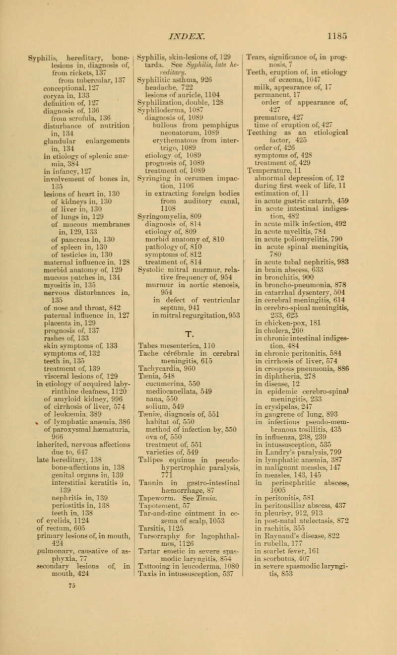 tilis, hereditary, I lesions in. di . m ii^kt-ts. 1.17 from tubercular. 137 aceptional, 127 at in, 133 definition oi, 127 diagnosis from scrofula, I i nutrition in, 134 glandular enlargements in. 134 in e4 splenic anae- mia, 3 in infancy, 127 involvement of bones in, 135 lesions of heart in. 130 of kidneys in. 130 of liver in. 130 oi lungs in, I I of mucous membranes in. 129, 133 of pancreas in. 130 of >pleen in. I of testicles in. 130 maternal influence in, 188 morbid anatomy of. 129 mucous (latches in, 134 myositis in. 135 nervous disturbances in, 135 of nose and throat. B42 paternal influence in, 127 placenta in. 129 prognosis of. 137 rashes of. 133 skin symptoms of. 133 symptoms of, 132 teeth in, 13) treatment of. 139 visceral lesions ofj 129 in etiology of acquired laby- rinthine deafness. 1120 of amyloid kidney, 996 of cirrhosis of liver. 574 of leukaemia * of lymphatic amenda of paroxvsmal hematuria, inherited, nervous affections due to. 617 late hereditary. 138 bone-affections in. 138 irenital organs in. 139 interstitial keratitis in. 139 nephritis in, 139 periostitis in, 138 teeth in. 138 of eyelids, 1124 of rectum, 605 primarv lesions of, in mouth, 424 pulmonary, causative of as- phyxia. 77 secondary lesions of, in mouth, 424 75 Syphilis, Bkin-leai tarda. See Sjfph&i^ late he- reditary. Syphilitic asthma, headache, 722 lesions of auricle, 1104 Syphili/ation, double, 128 Svphiloderma, . diagnosis <<\. i - bullous from pemphigus oatorum, 1 erythematous from inter- t i _ etiology oi. I . - I treatment oi, I Syringing in cerumen impac- tion, 1106 in extracting foreign bodies fn>m auditory (.anal. 1108 Syringomyelia, B dia_ M4 etiology oi morbid anatomy of, 810 pathology of, 810 symptoms of, s12 treatment <>f. 814 lie mitral murmur, rela- tive frequency of, 954 murmur in aortic stenosis. in defect of ventricular septum, 941 in mitral regurgitation, 953 Tabes mesenterica, 110 Tache cerebrale in cerebral meningitis, 615 Tachycardia, 960 Taenia, 548 cucumerina, 550 mediocanellata, 549 nana, 550 solium, 549 Ta?nia?. diagnosis of, 551 habitat of, 550 method of infection by, 550 ova of, 550 treatment of. 551 varieties of. 549 Talipes equinus in pseudo- hypertrophic paralvsis. 771 Tannin in gpstro-intestinal haemorrhage. 87 Tapeworm. See Taenia. Tapotement, 57 Tar-and-zinc ointment in ec- zema of scalp. 1053 Tarsitis, 1125 Tarsorraphv for lagophthal- mos,ll26 Tartar emetic in severe spas- modic laryngitis. 854 Tattooing in leucoderma. 1080 Taxis in intussusception, 537 .in prog- Teeth, eruption of, in eti I . 1(47 milk, ap] :', 17 permanent, 17 order of appearance of, 427 premature, 427 time of eruption of, 427 Teething as an etiological factor, 425 order of, 426 symptoms of. 42^ treatment of, 429 Temperature, 11 abnormal dej 12 during first week of life. 11 11 in acute gastric catarrh, 459 in acute intestinal indiges- tion. 482 in acute milk infection, 492 in acute myelitis. 784 in acute poliomyelitis, 790 in acute spinal meningitis, in acute tubal nephritis, 983 in brain abfi in bronchitis. 900 in broncho-pneumonia, 878 in catarrhal dysentery. 504 in cerebral meningitis, 614 in cerebro-spinal meningitis, 233, 623 in chicken-pox. lsl in cholera, in chronic intestinal indiges- tion. 4^4 in chronic peritonitis. 584 in cirrhosis of liver. 74 in croupous pneumonia, 886 in diphtheria. _:7^ in disease, 12 in epidemic cerebro-spinal meningitis. 233 in erysipelas. 247 in gangrene of lung in infectious pseudo-mem- branous tosillitis. 435 in influenza. 238, 239 in intussusception, 535 in Landry's paralysis. 799 in lymphatic anaemia, 387 in malignant measles, 147 in measles. 143. 145 in perinephritic abscess, 1005 _ in peritonitis, 581 in peritonsillar abscess. 437 in pleurisy. 912. 913 in post-natal atelectasis. 872 in rachitis. 355 in Raynaud's disease. x22 in rubella. I 77 in scarlet fever. 161 in scorbutus. 407 in severe spasmodic larvngi- tis, S53