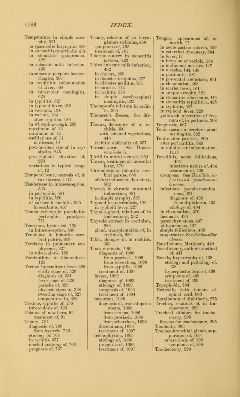 Temperature in simple atro- phy, 521 in spasmodic laryngitis, 850 in stomatitis eatarrhalis, 414 in stomatitis gangrenosa, 4-22 in subacute milk infection, 495 in subacute purpura hemor- rhagica, 396 in syphilitic inflammation of liver, 568 in tubercular meningitis, 628 _ in typhlitis, 527 in typhoid fever, 218 in vaccinia, 194 in variola, 184 after eruption, 185 in whooping-cough, 205 maximum of, 12 minimum of, 12 oscillations of, 11 in disease, 12 post-mortem rise of, in ery- sipelas, 245 post-tvphoid elevation of, 223 variations in typical range of, 12 Temporal bone, necrosis of, in ear disease, 1117 Tenderness in intussusception, 535 in peritonitis, 581 in typhlitis, 526 of surface in rachitis, 365 in scorbutus, 467 Tendon-reflexes in pseudo-hy- pertrophic paralysis, 771 Tenesmus, hysterical, 735 in intussusception, 536 Tenotomy in infantile cere- bral palsies, 659 Terebene in pulmonary em- physema, 927 in tuberculosis, 126 Terebinthine in tuberculosis, 125 Tertian intermittent fever, 326 chilly stage of, 326 diagnosis of, 331 fever stage of, 326 parasite of, 320 physical signs in, 328 sweating stage of, 327 temperature in, 326 Testicle, syphilis of, 130 tuberculosis of, 123 Tetanus of new-born, 91 treatment of, 91 Tetany, 764 diagnosis of, 766 from hysteria, 766 etiology of, 764 in rachitis, 357 morbid anatomy of, 766 prognosis of, 767 Tetany, relation of, to laryn- gismus stridulus, 858 symptoms of, 765 treatment of, 767 Thermo-cautery in stomatitis mycosa. 423 Thirst in acute milk infection, 492 in cholera, 259 in diabetes insipidus, 977 in diabetes mellitus, 971 in measles, 143 in rachitis, 355 in simple cerebro-spinal meningitis, 623 Thompson's mixture in rachi- tis, 365 Thomsen's disease. See My- otonia. Thorax, deformity of, in ra- chitis, 350 with adenoid vegetations, 448 rachitic deformity of, 357 Thread-worm. See Oxyuris vermietdaris. Thrill in mitral stenosis, 954 Throat, treatment of, in scarlet fever, 170 Thrombosis in infantile cere- bral palsies. 658 of dural sinuses in dvsenterv, 502 Thrush in chronic intestinal indigestion, 484 in simple atrophy, 521 Thymol in tuberculosis, 126 in typhoid fever, 227 Thymus gland, relations of, in tracheotomy, 292 Thvroid extract in cretinism, 686 gland, transplantation of, in cretinism, 686 Tibia, changes in, in rachitis, 353 Tinea circinata, 1095 diagnosis of, 1096 from psoriasis, 1096 from seborrhoea, 1096 from syphilis, 1096 treatment of, 1097 favosa, 1092 diagnosis of, 1093 etiology of, 1093 prognosis of, 1093 treatment of. 1094 tonsurans, 1095 diagnosis of, from alopecia areata, 1096 from eczema, 1096 from psoriasis, 1096 from seborrhoea, 1096 disseminata, 1096 treatment of, 1097 trichophvtina, 1095 etiology of, 1096 prognosis of, 1096 treatment of, 1097 Tongue, appearance of, in health, 17 in acute gastric catarrh, 459 in catarrhal dysentery, 504 in fever, 17 in invasion of variola, 184 in malignant measles, 147 in measles. 144, 146 in peritonitis, 581 in post-natal atelectasis, 871 in rheumatism, 368 in scarlet fever, 161 in simple atrophy, .521 in stomatitis eatarrhalis, 414 in stomatitis syphilitica, 425 in typhlitis, 527 in typhoid fever, 220 yellowish ulceration of fra?- num of, in pertussis, 208 Tongue-tie, 667 Tonic spasms in cerebro-spinal meningitis, 232 Tonics after parotitis, 200 after pericarditis, 948 in middle-ear inflammation, 1113 Tonsillitis, acute folliculous, 434 infectious nature of, 434 treatment of, 436 croupous. See Tonsillitis, in- fectious pseudo-mem- branous. infectious pseudo-membra- nous, 434 diagnosis of, 435 from diphtheria, 435 etiology of, 434 in rheumatism, 370 lacunaris, 434 parenchymatous, 437 phlegmonous, 437 simple folliculous, 435 suppurative. See Peritonsillar abscess. Tonsillotome, Mathieu's, 440 Tonsillotomy, author's method of, 441 Tonsils, hypertrophy of, 438 etiology and pathology of, 438 * hyperplastic form of, 438 symptoms of, 439 treatment of, 439 Topophobia, 704 Torticollis with tumors of spinal cord, 803 Toxalbumin of diphtheria, 275 Trachea, relations of, in tra- cheotomy, 293 Tracheal dilators for trache- otomy, 295 forceps for tracheotomy, 295 Tracheitis, 896 Tracheo-bronchial glands, sup- puration of, 109 tuberculosis of, 108 symptoms of, 109 Tracheotomy, 290
