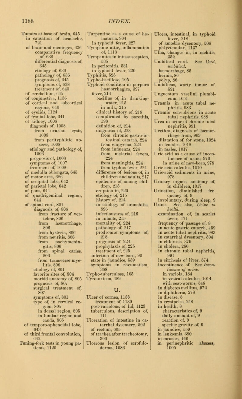 Tumors at base of brain, 645 in causation of headache, 721 of brain and meninges, 636 comparative frequency of, 636 differential diagnosis of, 645 etiology of, 636 pathology of, 636 prognosis of, 645 symptoms of, 638 treatment of, 645 of cerebellum, 645 of conjunctiva, 1136 of cortical and subcortical regions, 640 of eyelids, 1124 of frontal lobe, 641 of kidney, 1006 diagnosis of, 1008 from ovarian cysts, 1008 from perityphlic ab- scess, lOUS etiology and pathology of, 1006* prognosis of, 1008 symptoms of, 1007 treatment of, 1008 of medulla oblongata, 645 of motor area, 686 of occipital lobe, 642 of parietal lobe, 642 of pons, 644 of quadrigeminal region, 644 of spinal cord, 801 diagnosis of, 806 from fracture of ver- tebra?, 806 from haemorrhage, 806 from hysteria, 806 from neuritis, 806 from pachymenin- gitis, 806 from spinal caries, 806 from transverse mye- litis, 806 etiology of, 801 favorite sites of, 804 morbid anatomy of, 805 prognosis of, 807 surgical treatment of, 807 symptoms of, 801 type of, in cervical re- gion, 805 in dorsal region, 805 in lumbal- region and cauda, 805 of temporo-sphenoidal lobe, 643 of third frontal convolution, 642 Tuning-fork tests in young pa- tients, 1120 Turpentine as a cause of hae- maturia, 904 in typhoid fever, 227 Tympanic attic, inflammation of, 1113 Tympanites in intussusception, 535 in peritonitis, 581 in typhoid fever, 220 Typhlitis, 525 Typho-bacillose, 105 Typhoid condition in purpura haernorrhagica, 397 fever, 214 bacillus of, in drinking- water, 215 in milk, 215 clinical history of, 218 complicated by parotitis, 198 definition of, 214 diagnosis of, 223 from chronic gastroin- testinal catarrh, 224 from empyema, 224 from influenza, 224 from malarial fevers, 224 from meningitis, 224 from typhus fever, 224 difference of lesions of, in children and adults, 217 epidemics of, among chil- dren, 215 eruption in, 220 etiology of, 215 history of, 214 in etiologv of bronchitis, 896 infectiousness of, 216 in infants, 215 mortality of, 224 pathology of, 217 prodromic symptoms of, 218 prognosis of, 224 prophylaxis of, 225 treatment of, 225 infection of new-born, 90 state in jaundice, 559 symptoms in rheumatism, 368 Typho-tuberculose, 105 Tyrotoxicon, 489 u. Ulcer of cornea, 1138 treatment of, 1139 post-variolous, of lid, 1123 tuberculous, description of, 111 Ulceration of intestine in ca- tarrhal dysentery, 502 of rectum, 605 of traehea after tracheotomy, 306 Ulcerous lesion of scrofulo- derma, 1086 Ulcers, intestinal, in typhoid fever, 218 of amoebic dysentery, 506 phlyctenular, 1137 Ulna, changes in, in rachitis, 352 Umbilical cord. See Cord, umbilical. haemorrhage, 85 hernia, 86 polyp, 86 Umbilicus, warty tumor of, 591 Unguentum vaselini plumbi- cum, 1051 Uraemia in acute tubal ne- phritis, 983 Uraemic convulsions in acute tubal nephritis, 988 Urea in urine of chronic tubal nephritis, 991 Urethra, diagnosis of haemor- rhage from, 963 dilatation of, for stone, 1024 in females, 1018 in males, 1017 Uric acid as a cause of incon- tinence of urine, 970 in urine of new-born, 978 Uric-acid calculus, 1010 Uric-acid sediments in urine, 978 Urinary organs, anatomy of, in children, 1017 Urination, diminished fre- quency of, 9 involuntary, during sleep, 9 Urine. See, also, Urine in health. examination of, in scarlet fever, 171 frequency of passage of, 8 in acute gastric catarrh, 459 in acute tubal nephritis, 983 in catarrhal dysentery, 504 in chlorosis, 379 in cholera, 260 in chronic tubal nephritis, 991 in cirrhosis of liver, 574 incontinence of. See Incon- tinence of urine. in variola, 184 in vesical calculus, 1014 with seat-worms, 546 in diabetes mellitus, 972 in diphtheria, 278 in disease, 8 in erysipelas, 248 in health, 8 characteristics of, 9 daily amount of, 9 reaction of, 9 specific gravity of, 9 in jaundice, 559 in leukaemia, 390 in measles, 146 in perinephritic abscess, 1005
