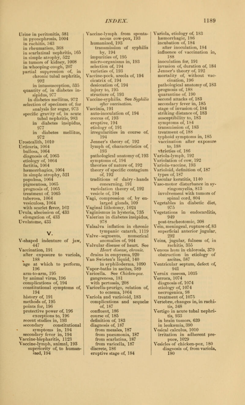 Urine in peritonitis, 581 in pyonephrosis, 1004 in rachitis in rheumatism, in scarlatinal nephritis, 165 in simple atrophy, 522 in tumors of kidney, 1008 in whooping cough, 207 partial suppression of, in chronic tubal nephritis, 992 in intussusception, quantity of, in diabetes in- sipidus, 977 in diabetes mellitus, 972 selection of specimen of, for analysis tor sugar, '.(7.'! specific gravity of. in acute tubal nephritis, 983 in diabetes insipidus, 977 in diabetes mellitus, 972 Urostealith. 1010 Urticaria, 1064 bullosa, 1064 diagnosis of, 1065 etiology of, 1064 fact it ia, 1064 hemorrhagica, 1064 in siinjile atrophy, 521 papulosa, 1064 pigmentosa, 1065 prognosis of, 1065 treatment of, 1065 tuberose, 1064 vesiculosa, 1064 with scarlet fever, 1 »'>•_> Uvula, abscission of, 433 elongation of, 433 Uvnlatome, 433 V-shaped indenture of jaw, 447 Vaccination, 191 after exposure to variola, 188 age at which to perform, 196 ann-to-arm, 195 by animal virus, 196 complications of, 194 constitutional svmptoms of, 194 history of, 191 methods of, 195 points for, 196 protective power of, 196 exceptions to, 196 recent studies in, 193 secondary constitutional symptoms in, 194 secondary fever in, 194 Vaccine-blepharitis, 1123 Vaccine-lymph, animal, 193 superioritv of, to human- ized, 194 ine-lymph from sponta- neous o>w-po.\, iy3 humanised, 193 transmission of svphilis I.n. 194 impurities of, 196 micro-organisms in, 193 selection of, 19 \ varieties of, 193 Vaccine-pock, areola of, 194 cicatrix of. 194 desiccation of, 194 injury to. 1 '.»•> structure of. 193 Vaccine-syphilis. See Sypk&t after vaccinatum. Vaccinia, 191 auto-inoculation of, 194 coccus of, 193 eruptive. 194 etiology of. 191 irregularities in course of, 194 Jenner's theory of, 192 lymph of, characteristics of, 193 pathological anatomy of, 193 symptoms of. 194 theories of nature of, 192 theorv of specific contagium of, 192 traditions of dairy-hands concerning, 191 variolation theory of, 192 vesicle of, 194 Vagi, compression ot\ by en- larued glands, 109 Vaginal lithotomy. 1024 Vaginismus in hysteria, 735 Valerian in diabetes insipidus, 978 Valsalva inflation in chronic tympanic catarrh. 1119 Valve-segments, numerical anomalies of, 944 Valvular disease of heart. See Heart disease, chronic. drains in empyema, 920 Van Swieten's liquid, 140 in syphiloderma, 1090 Vapor-baths in ascites, 589 Varicella. See Cfticken-pox. gangrenosa, 1S1 with pertussis, 208 Varieella-prurigo, relation of, to eczema, 1064 Variola and varioloid, 183 complications and sequelae of, 187 confluent, 186 course of. 185 definition of, 183 diagnosis of, 187 from measles, 187 from pneumonia, 187 from scarlatina, 187 from varicella, 187 discrete, 186 eruptive stage of, 184 Variola, etiology of. 183 hemorrhagic, 1B6 incubation of, 1 B 1 alter inoculation, 184 influence of vaccination in, 188 inoculation for, 191 invasion of, duration of, 184 Jenner's theory of, 192 mortality of, without vac- cination, 196 pathological anatomy of, 183 prognosis of, 188 quarantine of. 190 second attacks of, 183 secondary fever in, 185 staue of invasion of, 184 striking distance of, 183 susceptibility to, 183 symptoms of. 184 transmission of, 183 treatment of. 1 v- typboid symptoms in, 185 vaccination after exposure to, 188 varieties of. 186 Variola-lymph. 192 Variolation of cow. 192 Variola-vaccine, 193 Varioloid, definition of, 187 type- of, 1 v7 Vascular keratitis, 1140 Vaso-motor disturbance in sy- ringomyelia, 813 involvement with tumors of spinal cord, 804 Vegetables in diabetic diet, 975 Vegetations in endocarditis, 949 post-tracheotomic, 308 Vein, meningeal, rupture of, 83 superficial anterior jugular, 292 Veins, jugular, fulness of, in rachitis. 355 Venous hum in chlorosis, 379 obstruction in etiology of ascites, 587 Ventricular septum, defect of, 941 Vernix caseosa, 1035 Verruca, 1074 diagnosis of, 1074 etiology of, 1074 necrogenica, 98 treatment of, 1075 Vertebrae, changes in, in rachi- tis, 348 Vertigo in acute tubal nephri- tis, 933 in brain tumors, 639 in leukaemia, 390 Vesical calculus, 1010 irritation in adherent pre- puce, 1029 Vesicles of chicken-pox, 180 diagnosis of, from variola, 180