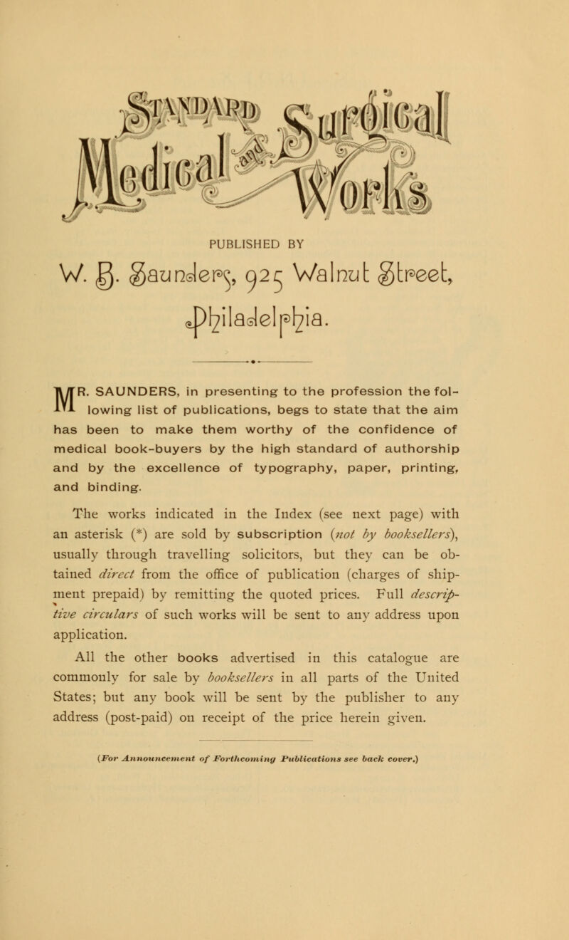 ,t\nihk>i» cypoical edict1 PUBLISHED BY W. g. gaundep^ 025 Walnut gtpeet, c^P^ilaolelp^ia. MR. SAUNDERS, in presenting to the profession the fol- lowing list of publications, begs to state that the aim has been to make them worthy of the confidence of medical book-buyers by the high standard of authorship and by the excellence of typography, paper, printing, and binding. The works indicated in the Index (see next page) with an asterisk (*) are sold by subscription {not by booksellers), usually through travelling solicitors, but they can be ob- tained direct from the office of publication (charges of ship- ment prepaid) by remitting the quoted prices. Full descrip- tive circulars of such works will be sent to any address upon application. All the other books advertised in this catalogue are commonly for sale by booksellers in all parts of the United States; but any book will be sent by the publisher to any address (post-paid) on receipt of the price herein given. (For Announcement of Forthcoming Publications see bach cover.)