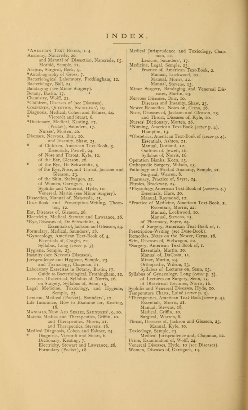 ♦American Text-Books. 1-4. Anatomy, Nancrede, 2c. and Manual of Dissection, Nancrede, 15. Morbid, Semple, 21. Asepsis, Surgical, Beck, 9. ■Autobiography of Gr Bacteriological Laboratory, Frothingham, 12. Bacteriology, Ball, 25. Bandaging (see Minor Surgery). Botany, Bastin, 17. • Chemistry, Wolff. 21. ^Children, Diseases of (see Diseases). Compexds. Question. Saunders, 19. Diagnosis, Medical, Cohen and Eshner, 24. * Vierordt and Stuart, 6. ♦Dictionary. Medical. Keating, 17. (Pocket), Saunders, 17. Nurses'. Morten, 26. Diseases, Nervous, Bur:-. 10. and Insanity, Shaw, 25. * of Children. American Text-Book, 3. Essentials, Powell, 24. of Nose and Throat, Kyle, 10. of the Ear, Gleason, 26. * of the Eye, De Schweinitz, 5. of the Eye, Nose, and Throat, Jackson and Gleason, 23. of the Skin, Stelwagon, 22. of Women, Garrigues, 14. Syphilis and Venereal, Hyde, 10. Venereal, Martin ('see Minor Surgery). Dissection, Manual of, Nancrede. 15. Dose-Book and Prescription-Writing, Thorn- ton, 12. Ear, Diseases of. Gleason, 26. Electricity, Medical. Stewart and Lawrance, 26. *Eye, Diseases of, De Schweinitz, 5. Essentials of, Jackson and Gleason, 23. Formulary, Medical, Saunders, iS. Gynecology, American Text-Book of, 4. Essentials of, Cragin. 22. Syllabus, Long [center p. 3). Hygiene, Semple. 2^. Insanity (see Nervous Disett- - Jurisprudence and Hygiene, Semple, 23. and Toxicology, Chapman, 11. Laboratory Exercises in Botany, Bastin, 17. Guide to Bacteriological, Frothingham, 12. Lectures, Obstetrical, Syllabus of, Norris, 16. on Surgery, Syllabus of, Senn, 15. Legal Medicine, Toxicology, and Hygiene, Semple, 23. Lexicon. Medical (Pocket), Saunders', 17. Life Insurance, How to Examine for, Keating, Manuals. New Aid Series. Saunders', 9, 10. Materia Medica and Therapeutics, Griffin, 10. and Therapeutics. Morris, 21. and Therapeutics. Stevens. iS. Medical Diagnosis, Cohen and Eshner, 24. * Diagnosis, Vierordt and Stuart, 6. Dictionary, Keating. 7. Electricity, Stewart and Lawrance, 26. Formulary (Pocket), 18. Medical Jurisprudence and Toxicology, Chap- man, 12. Lexicon, Saunders, 17. Medicine, Legal, Semple, 2^. * Practice of, American Text-Book, 2. Manual, Lockwood, 10. Manual, Morris 22. Manual, Stevens, 15. Minor Surgery, Bandaging, and Venereal Dis- eases, Martin. 23. Nervous Diseases, Burr, 10. Diseases and Insanity, Shaw, 25. Newer Remedies, Notes on, Cerna, 16. Nose, Diseases of, Jackson and Gleason, 23. and Throat, Diseases of, Kyle, 10. Nurses' Dictionary, Morten, 26. *Nursing, American Text-Book (cozier p. 4). Hampton, 13. ♦Obstetrics, American Text-Book of (cover p. 4). Essentials, Ashton, 21. Manual, Dorland, 12. Outlines of, Jewett, 16. Syllabus of, Norris, 16. Operation Blanks, Keen. 13. Orthopaedic Surgery, Wilson, 13. Pathology- and Morbid Anatomy, Semple, 21. Surgical, Warren, 8. Pharmacy, Practice of, Sayre. 24. Physics, Brockway. 25. * Physiology, American Text-Book of (cover p. 4.) Essentials, Hare, 20. Manual, Raymond, 12. ^Practice of Medicine, American Text-Book, 2. Essentials, Morris, 22. Manual, Lockwood, 10. Manual, Stevens. 15. of Pharmacy. Sayre, 24. of Surgery, American Text-Book of, I. Prescription-Writing (see Dose-Book). Remedies, Notes on the Newer, Cerna, 16. Skin, Diseases of, Stelwagon, 22. *Surgery, American Text-Book of, I. Essentials, Martin, 20. Manual of, DaCosta, 11. Minor, Martin, 23. Orthopaedic, Wilson, 13. Syllabus of Lectures on, Senn, 15. Syllabus of Gynecology, Long (cover p. 3). of Lectures on Surgery, Senn, 15. of Obstetrical Lectures, Norris, 16. Syphilis and Venereal Diseases, Hyde, 10. Temperature Charts, Laine [cover p. 3). ^Therapeutics, American Text-Book [cover p. 4). Essentials. Morris. 21. Manual. Stevens, 18. Medical, Griffin, 10. Surgical, Warren. 8. I Throat, Di-eases of. Jackson and Gleason, 23. Manual. Kyle, 10. Toxicology, Semple, 23. Medical Jurisprudence and, Chapman, 12. Urine, Examination of, Wolff, 24. Venereal Diseases, Hyde, 10 1 see Diseases). I Women, Diseases of, Garrigues, 14.