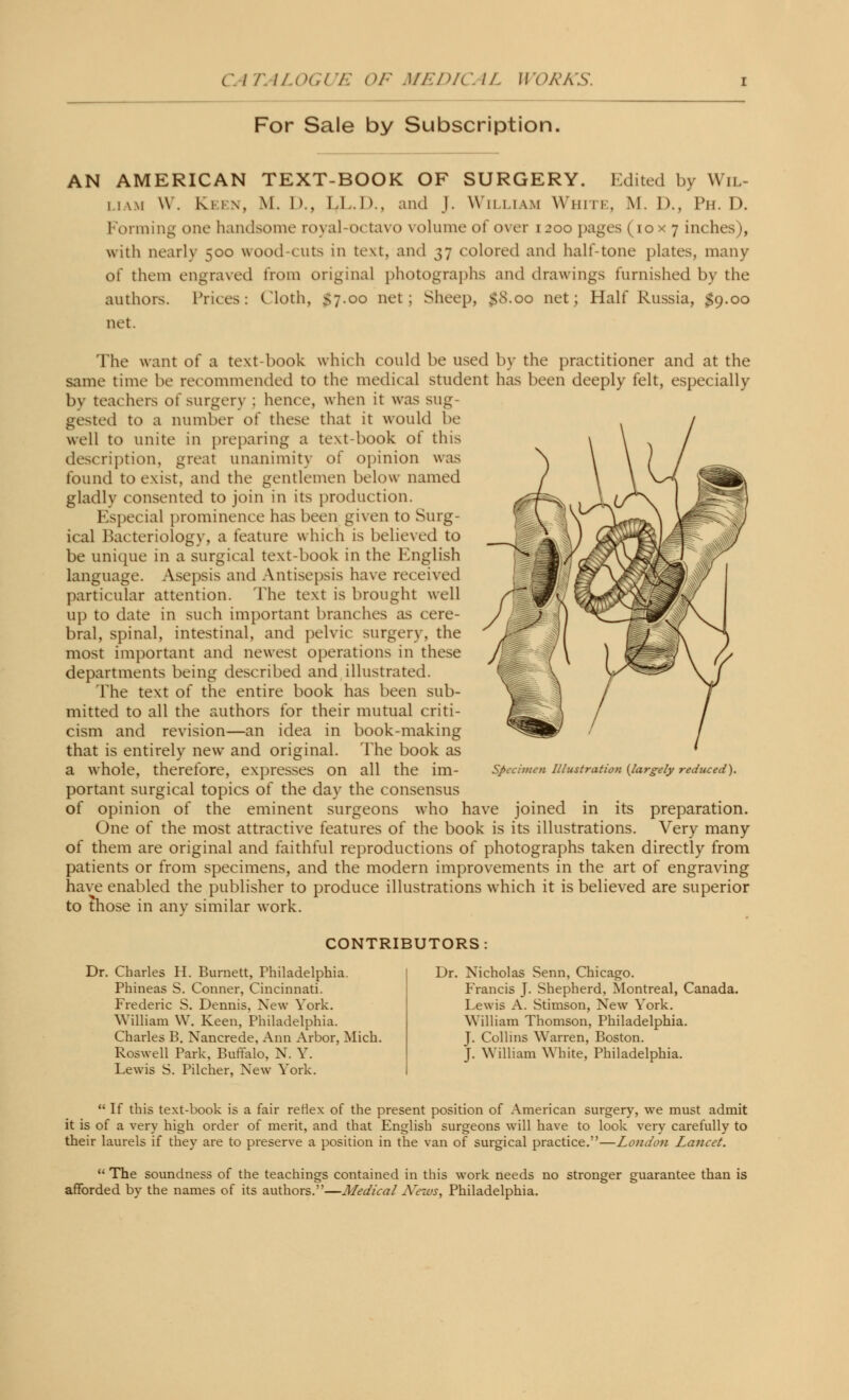 c: / /'. ILOGl i: (>F MEDIO //. W '< >A'A\. For Sale by Subscription AN AMERICAN TEXT-BOOK OF SURGERY. Edited by Wil- mwi \\ . Keen, M. D., LI..I)., and J. William White, M. 1)., Ph.D. Forming one handsome royal-o< tavo volume of over 1200 pages (iox 7 inches), with nearly =,00 wood-cuts in text, and 37 colored and half-tone plates, many of them engraved from original photographs and drawings furnished by the authors. Prices: Cloth, $7.00 net; Sheep, $8.00 net; Half Russia, $9.00 net. The want of a text-book which could be used by the practitioner and at the same time be recommended to the medical student has been deeply felt, especially by teachers o( surgery ; hence, when it was sug- gested to a number of these that it would be well to unite in preparing a text-book of this description, great unanimity of opinion was found to exist, and the gentlemen below named gladly consented to join in its production. Especial prominence has been given to Surg- ical Bacteriology, a feature which is believed to be unique in a surgical text-book in the English language. Asepsis and Antisepsis have received particular attention. The text is brought well up to date in such important branches as cere- bral, spinal, intestinal, and pelvic surgery, the most important and newest operations in these departments being described and illustrated. The text of the entire book has been sub- mitted to all the authors for their mutual criti- cism and revision—an idea in book-making that is entirely new and original. The book as a whole, therefore, expresses on all the im- portant surgical topics of the day the consensus of opinion of the eminent surgeons who have joined in its preparation. One of the most attractive features of the book is its illustrations. Very many of them are original and faithful reproductions of photographs taken directly from patients or from specimens, and the modern improvements in the art of engraving have enabled the publisher to produce illustrations which it is believed are superior to those in any similar work. Specimen Illustration {largely reduced). CONTRIBUTORS Dr. Charles H. Burnett, Philadelphia. Phineas S. Conner, Cincinnati. Frederic S. Dennis, New York. William W. Keen, Philadelphia. Charles B. Nancrede, Ann Arbor, Mich. Roswell Park, Buffalo, N. Y. Lewis S. Pilcher, New York. Dr. Nicholas Senn, Chicago. Francis J. Shepherd, Montreal, Canada. Lewis A. Stimson, New York. William Thomson, Philadelphia. J. Collins Warren, Boston. J. William White, Philadelphia.  If this text-book is a fair reflex of the present position of American surgery, we must admit it is of a very high order of merit, and that English surgeons will have to look very carefully to their laurels if they are to preserve a position in the van of surgical practice.—London Lancet.  The soundness of the teachings contained in this work needs no stronger guarantee than is afforded by the names of its authors.—Medical News, Philadelphia.