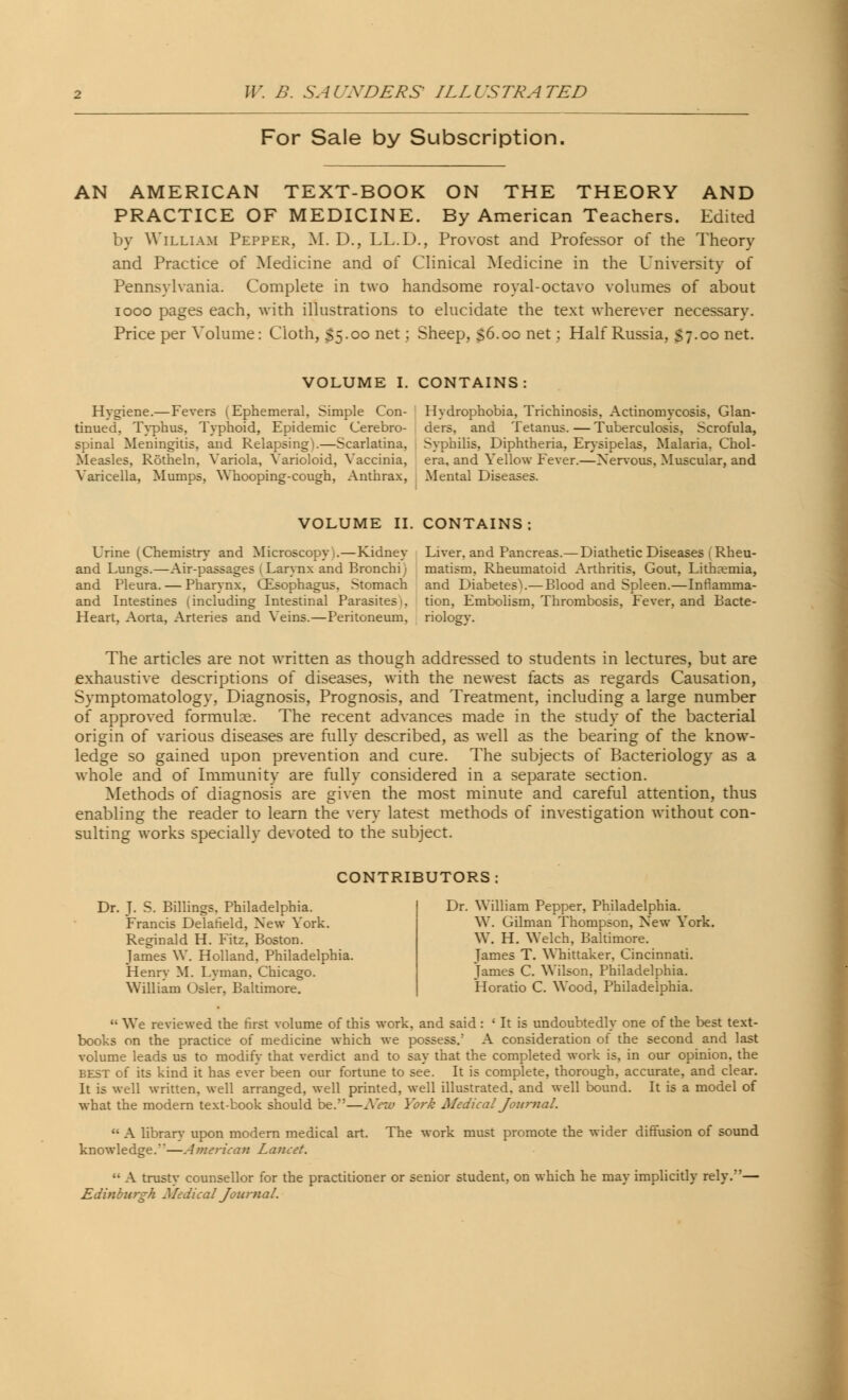 For Sale by Subscription AN AMERICAN TEXT-BOOK ON THE THEORY AND PRACTICE OF MEDICINE. By American Teachers. Edited by William Pepper, M. D., LL.D., Provost and Professor of the Theory and Practice of Medicine and of Clinical Medicine in the University of Pennsylvania. Complete in two handsome royal-octavo volumes of about iooo pages each, with illustrations to elucidate the text wherever necessary. Price per Volume: Cloth, S5-oo net; Sheep, s6.oo net; Half Russia, S7-oo net. VOLUME I. CONTAINS: Hygiene.—Fevers (Ephemeral. Simple Con- tinued, Typhus, Typhoid, Epidemic Cerebro- spinal Meningitis, and Relapsing).—Scarlatina, Measles, Rotheln, Variola, Varioloid, Vaccinia, Varicella, Mumps, Whooping-cough, Anthrax, Hydrophobia, Trichinosis, Actinomycosis, Glan- ders, and Tetanus. — Tuberculosis, Scrofula, Syphilis, Diphtheria, Erysipelas, Malaria. Chol- era, and Yellow Fever.—Nervous, Muscular, and Mental Diseases. VOLUME II. CONTAINS; Urine (Chemistry and Microscopy .—Kidney and Lungs.—Air-passages (Larynx and Bronchi) and Pleura. — Pharynx, (Esophagus. Stomach and Intestines (including Intestinal Parasites . Heart, Aorta, Arteries and Veins.—Peritoneum. Liver, and Pancreas.—Diathetic Diseases (Rheu- matism, Rheumatoid Arthritis, Gout, Lithaemia, and Diabetes^.— Blood and Spleen.—Inflamma- tion, Embolism, Thrombosis, Fever, and Bacte- rioloev. The articles are not written as though addressed to students in lectures, but are exhaustive descriptions of diseases, with the newest facts as regards Causation, Symptomatology, Diagnosis, Prognosis, and Treatment, including a large number of approved formulae. The recent advances made in the study of the bacterial origin of various diseases are fully described, as well as the bearing of the know- ledge so gained upon prevention and cure. The subjects of Bacteriology as a whole and of Immunity are fully considered in a separate section. Methods of diagnosis are given the most minute and careful attention, thus enabling the reader to learn the very latest methods of investigation without con- sulting works specially devoted to the subject. CONTRIBUTORS: Dr. J. S. Billings. Philadelphia. Francis Delafield, New York. Reginald H. Fitz, Boston. James W. Holland. Philadelphia. Henry M. Lyman. Chicago. William Osier, Baltimore. Dr. William Pepper, Philadelphia. W. Gilman Thompson, New York. W. H. Welch, Baltimore. Tames T. Whittaker. Cincinnati. James C. Wilson, Philadelphia. Horatio C. Wood, Philadelphia.  We reviewed the first volume of this work, and said : * It is undoubtedly one of the best text- books on the practice of medicine which we possess.' A consideration of the second and last volume leads us to modify that verdict and to say that the completed work is, in our opinion, the BEST of its kind it has ever been our fortune to see. It is complete, thorough, accurate, and clear. It is well written, well arranged, well printed, well illustrated, and well bound. It is a model of what the modern text-book should be.—New York Medical Journal. u A library upon modern medical art. The work must promote the wider diffusion of sound knowledge.'—American Lancet.  A trusty counsellor for the practitioner or senior student, on which he may implicitly rely.— Edinburgh Sledical Journal.