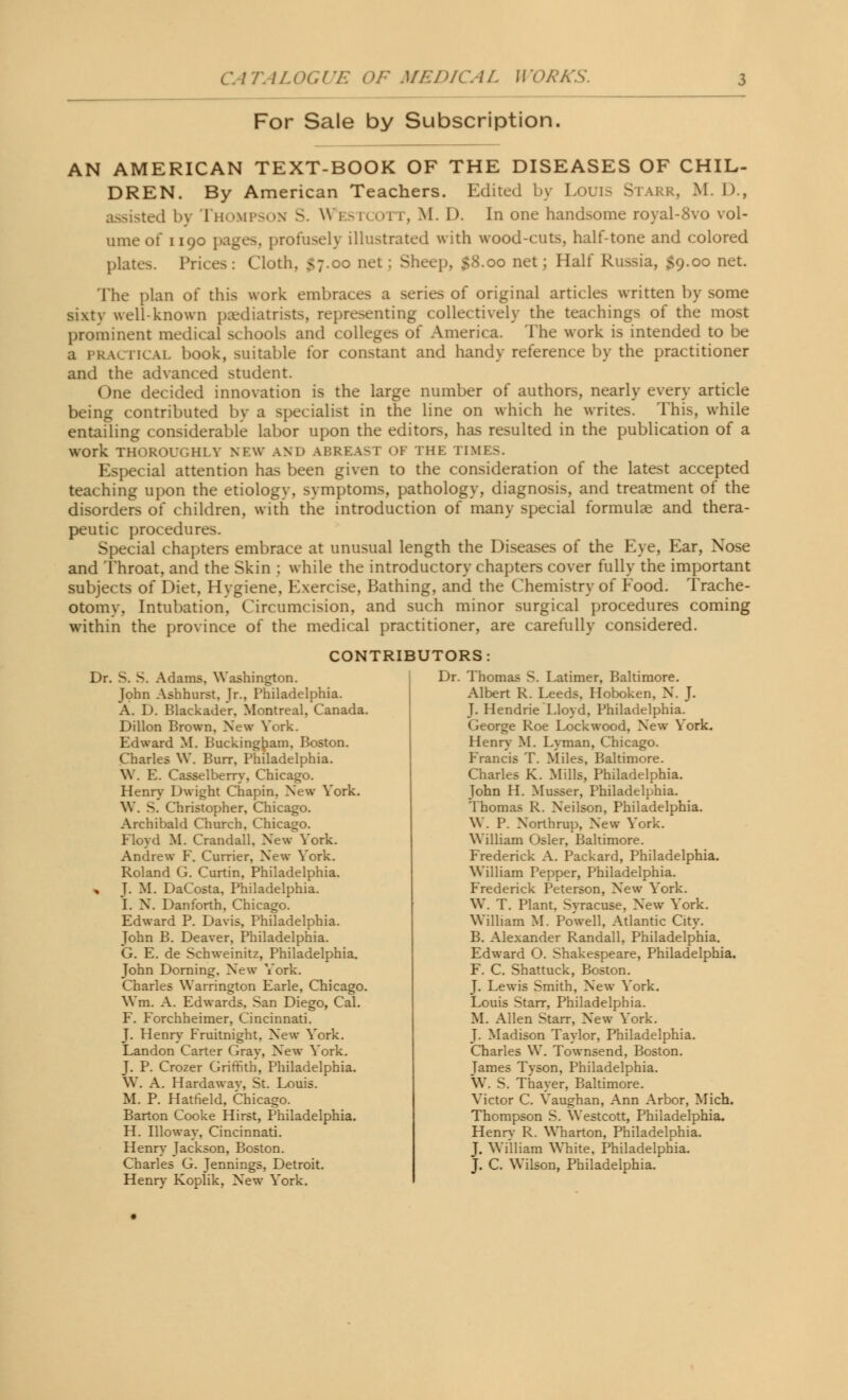 For Sale by Subscription AN AMERICAN TEXT-BOOK OF THE DISEASES OF CHIL- DREN. By American Teachers. Edited by Louis Starr, M. D., sisted by Thompson S. Westcott, M. D. In one handsome royal-8vo vol- ume of 1190 pages, profusely illustrated with wood-cuts, half-tone and colored plater,. Prices : Cloth, $7.00 net : Sheep. $8.00 net; Half Russia, $9.00 net. The plan of this work embraces a series of original articles written by some sixty well-known paediatrists, representing collectively the teachings of the most prominent medical schools and colleges of America. The work is intended to be a PRACTICAL book, suitable for constant and handy reference by the practitioner and the advanced student. One decided innovation is the large number of authors, nearly every article being contributed by a specialist in the line on which he writes. This, while entailing considerable labor upon the editors, has resulted in the publication of a work THOROUGHLY NEW AND ABREAST OF THE TIMES. Especial attention has been given to the consideration of the latest accepted teaching upon the etiology, symptoms, pathology, diagnosis, and treatment of the disorders of children, with the introduction of many special formulae and thera- peutic procedures Special chapters embrace at unusual length the Diseases of the Eye, Ear, Xose and Throat, and the Skin : while the introductory chapters cover fully the important subjects of Diet, Hygiene, Exercise, Bathing, and the Chemistry of Food. Trache- otomv. Intubation, Circumcision, and such minor surgical procedures coming within the province of the medical practitioner, are carefully considered. CONTRIBUTORS: I)r. S. S. Adams, Washington. John Ashhurst, Jr., Philadelphia. A. D. Blackader, Montreal, Canada. Dillon Brown, New York. Edward M. Buckingham, Boston. Charles W. Burr. Philadelphia. W. E. Casselberry, Chicago. Henry Dwight Chapin, New York. W. S. Christopher, Chicago. Archibald Church. Chicago. Floyd M. Crandall, New York. Andrew F. Currier, New York. Roland G. Curtin, Philadelphia. * J. M. DaCosta, Philadelphia. I. N. Danforth, Chicago. Edward P. Davis, Philadelphia. John B. Deaver, Philadelphia. G. E. de Schweinitz, Philadelphia. John Doming, New York. Charles Warrington Earle, Chicago. \Ym. A. Edwards. San Diego, Cal. F. Forchheimer, Cincinnati. J. Henry Fruitnight, New York. Landon Carter Gray, New York. J. P. Crozer Griffith, Philadelphia. W. A. Hardawav, St. Louis. M. P. Hatfield, Chicago. Barton Cooke Hirst, Philadelphia. H. Illoway, Cincinnati. Henry Jackson, Boston. Charles G. Jennings, Detroit. Henry Koplik, New York. Dr. Thomas S. Latimer, Baltimore. Albert R. Leeds, Hoboken, N. J. J. Hendrie Lloyd, Philadelphia. George Roe Lock wood, New York. Henry M. Lyman, Chicago. Francis T. Miles, Baltimore. Charles K. Mills, Philadelphia. John H. Musser, Philadelphia. Thomas R. Neilson, Philadelphia. W. P. Northrup, New York. William Osier, Baltimore. Frederick A. Packard, Philadelphia. William Pepper, Philadelphia. Frederick Peterson, New York. W. T. Plant. Syracuse, New York. William M. Powell, Atlantic City. B. Alexander Randall, Philadelphia. Edward O. Shakespeare, Philadelphia. F. C. Shattuck, Boston. J. Lewis Smith, New York. Louis Starr, Philadelphia. M. Allen Starr, New York. J. Madison Taylor, Philadelphia. Charles W. Townsend, Boston. James Tyson, Philadelphia. W. S. Thayer, Baltimore. Yictor C. Yaughan, Ann Arbor, Mich. Thompson S. Westcott, Philadelphia. Henry R. Wharton, Philadelphia. J. William White, Philadelphia. J. C. Wilson, Philadelphia.