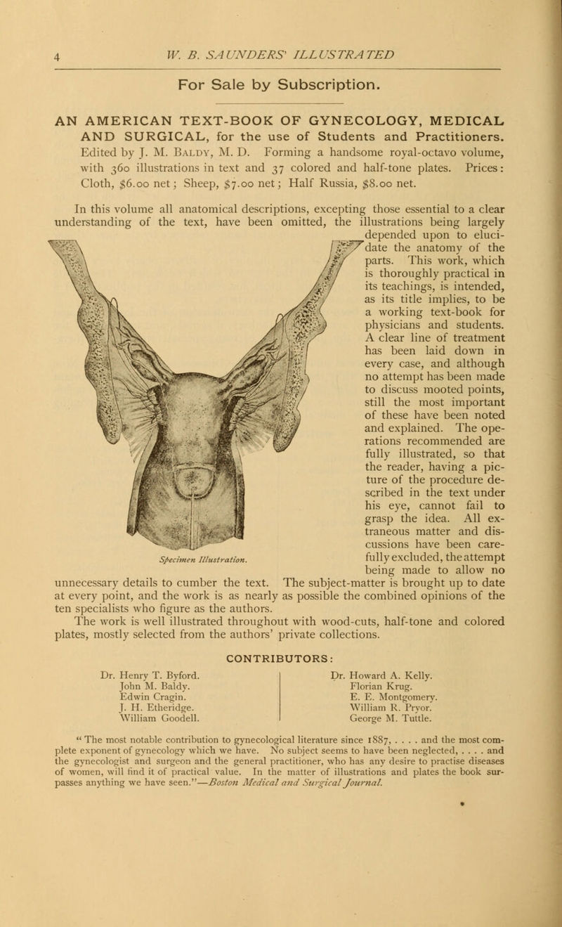 For Sale by Subscription. AN AMERICAN TEXT-BOOK OF GYNECOLOGY, MEDICAL AND SURGICAL, for the use of Students and Practitioners. Edited by J. M. Baldy, M. D. Forming a handsome royal-octavo volume, with 360 illustrations in text and 37 colored and half-tone plates. Prices: Cloth, $6.00 net; Sheep, $7.00 net; Half Russia, $8.00 net. In this volume all anatomical descriptions, excepting those essential to a clear understanding of the text, have been omitted, the illustrations being largely depended upon to eluci- date the anatomy of the parts. This work, which is thoroughly practical in its teachings, is intended, as its title implies, to be a working text-book for physicians and students. A clear line of treatment has been laid down in every case, and although no attempt has been made to discuss mooted points, still the most important of these have been noted and explained. The ope- rations recommended are fully illustrated, so that the reader, having a pic- ture of the procedure de- scribed in the text under his eye, cannot fail to grasp the idea. All ex- traneous matter and dis- cussions have been care- fully excluded, the attempt being made to allow no unnecessary details to cumber the text. The subject-matter is brought up to date at every point, and the work is as nearly as possible the combined opinions of the ten specialists who figure as the authors. The work is well illustrated throughout with wood-cuts, half-tone and colored plates, mostly selected from the authors' private collections. Specimen Illustration. CONTRIBUTORS: Dr. Henry T. Byford. John M. Baldy. Edwin Cragin. T. H. Etheridge. William Goodell. Dr. Howard A. Kelly. Florian Krug. E. E. Montgomery. William R. Pryor.' George M. Tuttle. The most notable contribution to gynecological literature since 1887, .... and the most com- plete exponent of gynecology which we have. No subject seems to have been neglected, .... and the gynecologist and surgeon and the general practitioner, who has any desire to practise diseases of women, will find it of practical value. In the matter of illustrations and plates the book sur- passes anything we have seen.—Boston Medical and Surgical Journal.