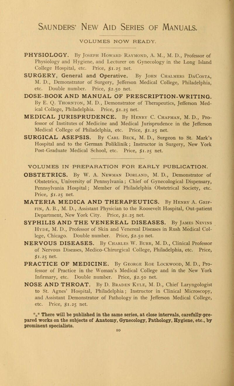 Saunders' New Aid Series of Manuals. VOLUMES NOW READY. PHYSIOLOGY. By Joseph Howard Raymond, A. M., M. D., Professor of Physiology and Hygiene, and Lecturer on Gynecology in the Long Island College Hospital, etc. Price, $1.25 net. SURGERY, General and Operative. By John Chalmers DaCosta, M. D., Demonstrator of Surgery, Jefferson Medical College, Philadelphia, etc. Double number. Price, $2.50 net. DOSE-BOOK AND MANUAL OF PRESCRIPTION-WRITING. By E. Q. Thornton, M. D., Demonstrator of Therapeutics, Jefferson Med- ical College, Philadelphia. Price, $1.25 net. MEDICAL JURISPRUDENCE. By Henry C. ChapxMan, M. D., Pro- fessor of Institutes of Medicine and Medical Jurisprudence in the Jefferson Medical College of Philadelphia, etc. Price, $1.25 net. SURGICAL ASEPSIS. By Carl Beck, M. D., Surgeon to St. Mark's Hospital and to the German Poliklinik; Instructor in Surgery, New York Post-Graduate Medical School, etc. Price, $1.25 net. VOLUMES IN PREPARATION FOR EARLY PUBLICATION. OBSTETRICS. By W. A. Newman Dorland, M. D., Demonstrator of Obstetrics, University of Pennsylvania; Chief of Gynecological Dispensary, Pennsylvania Hospital; Member of Philadelphia Obstetrical Society, etc. Price, $1.25 net. MATERIA MEDICA AND THERAPEUTICS. By Henry A. Grif- fin, A. B., M. D., Assistant Physician to the Roosevelt Hospital, Out-patient Department, New York City. Price, $1.25 net. SYPHILIS AND THE VENEREAL DISEASES. By James Nevins Hyde, M. D., Professor of Skin and Venereal Diseases in Rush Medical Col- lege, Chicago. Double number. Price, $2.50 net. NERVOUS DISEASES. By Charles W. Burr, M. D., Clinical Professor of Nervous Diseases, Medico-Chirurgical College, Philadelphia, etc. Price, $1.25 net. PRACTICE OF MEDICINE. By George Roe Lockwood, M. D., Pro- fessor of Practice in the Woman's Medical College and in the New York Infirmary, etc. Double number. Price, $2.50 net. NOSE AND THROAT. By D. Braden Kyle, M. D., Chief Laryngologist to St. Agnes' Hospital, Philadelphia; Instructor in Clinical Microscopy, and Assistant Demonstrator of Pathology in the Jefferson Medical College, etc. Price, $1.25 net. *** There will be published in the same series, at close intervals, carefully-pre- pared works on the subjects of Anatomy, Gynecology, Pathology, Hygiene, etc., by prominent specialists.