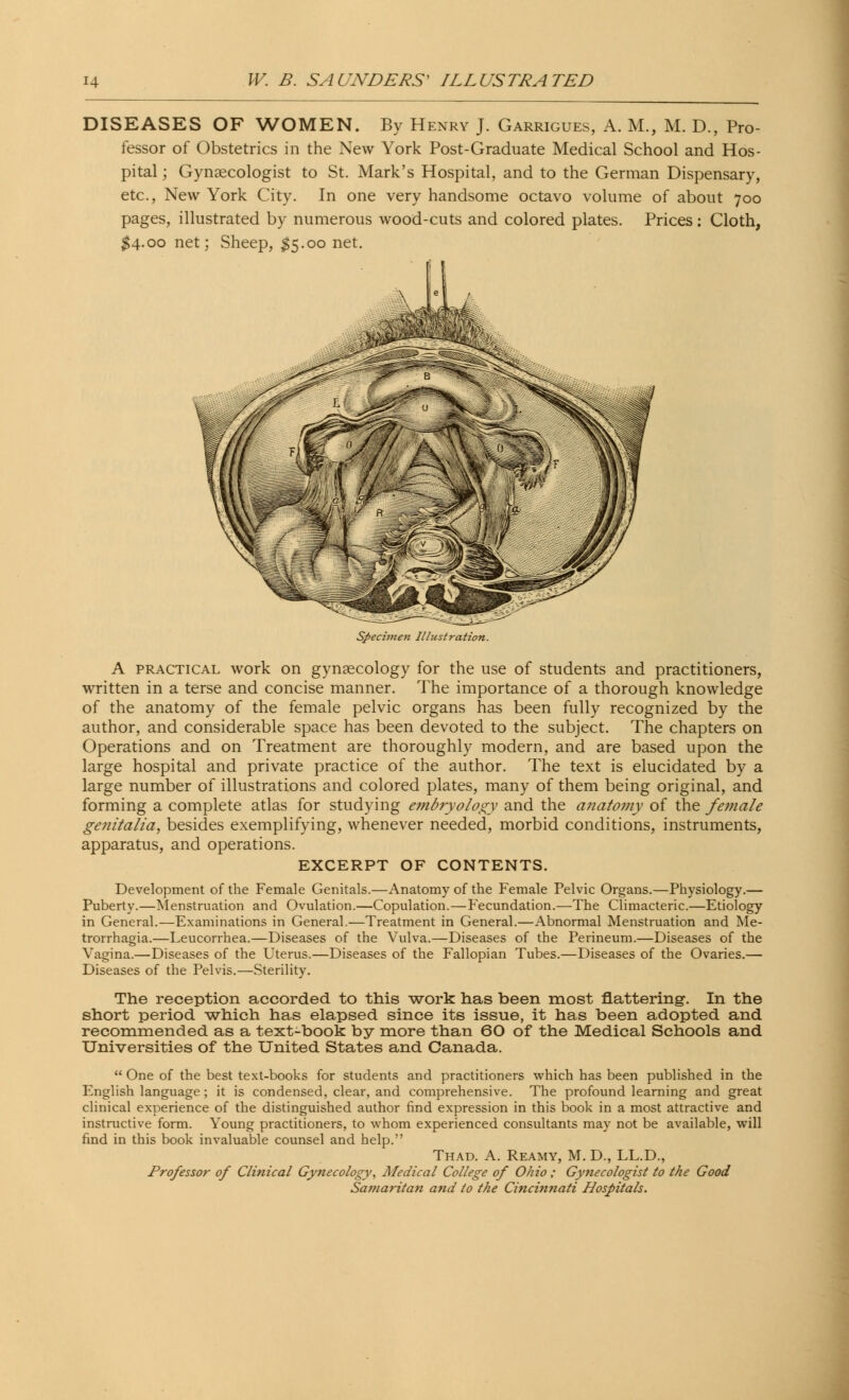 DISEASES OF WOMEN. By Henry J. Garrigues, A. M., M. D., Pro- fessor of Obstetrics in the New York Post-Graduate Medical School and Hos- pital ; Gynaecologist to St. Mark's Hospital, and to the German Dispensary, etc., New York City. In one very handsome octavo volume of about 700 pages, illustrated by numerous wood-cuts and colored plates. Prices: Cloth, #4.00 net; Sheep, $5.00 net. Specimen Illustration. A practical work on gynaecology for the use of students and practitioners, written in a terse and concise manner. The importance of a thorough knowledge of the anatomy of the female pelvic organs has been fully recognized by the author, and considerable space has been devoted to the subject. The chapters on Operations and on Treatment are thoroughly modern, and are based upon the large hospital and private practice of the author. The text is elucidated by a large number of illustrations and colored plates, many of them being original, and forming a complete atlas for studying embryology and the anatomy of the female genitalia, besides exemplifying, whenever needed, morbid conditions, instruments, apparatus, and operations. EXCERPT OF CONTENTS. Development of the Female Genitals.—Anatomy of the Female Pelvic Organs.—Physiology.— Puberty.—Menstruation and Ovulation.—Copulation.—Fecundation.—The Climacteric.—Etiology in General.—Examinations in General.—Treatment in General.—Abnormal Menstruation and Me- trorrhagia.—Leucorrhea.—Diseases of the Vulva.—Diseases of the Perineum.—Diseases of the Vagina.—Diseases of the Uterus.—Diseases of the Fallopian Tubes.—Diseases of the Ovaries.— Diseases of the Pelvis.—Sterility. The reception accorded to this -work has been most flattering-. In the short period which has elapsed since its issue, it has been adopted and recommended as a text-book by more than 60 of the Medical Schools and Universities of the United States and Canada.  One of the best text-books for students and practitioners which has been published in the English language; it is condensed, clear, and comprehensive. The profound learning and great clinical experience of the distinguished author find expression in this book in a most attractive and instructive form. Young practitioners, to whom experienced consultants may not be available, will find in this book invaluable counsel and help. Thad. A. Reamy, M. D., LL.D., Professor of Clinical Gynecology, Medical College of Ohio ; Gynecologist to the Good Samaritan and to the Cincinnati Hospitals.