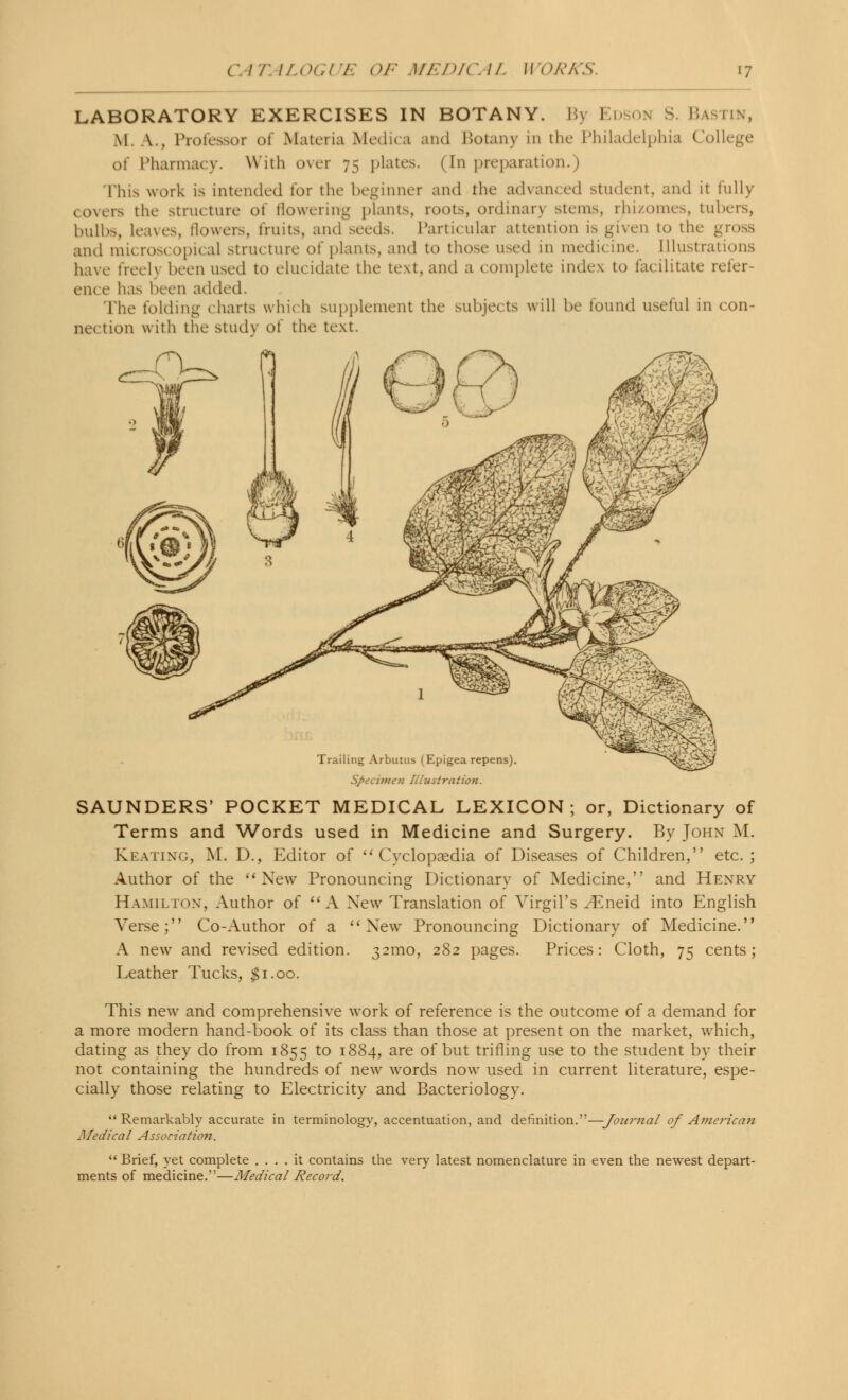 LABORATORY EXERCISES IN BOTANY. I\ I 1 \ S. Bastin, \l \., Professor of Materia Medica and Botany in the Philadelphia College of Pharmacy. With over 75 plates. (In preparation.) This work is intended lor the beginner and the advanced student, and it fully covers the structure of flowering plants, roots, ordinarj stems, rhizomes, tubers, bulbs, leaves, flowers, units, and seeds. Particular attention is given to the gross and microscopical structure of plants, and to those used in medi< ine. Illustrations have freely been used to elucidate the text, and a complete index to facilitate refer- ence has been added. The folding (harts which supplement the subjects will be found useful in con- nection with the Study of the text. Specimen Illustration. SAUNDERS' POCKET MEDICAL LEXICON; or, Dictionary of Terms and Words used in Medicine and Surgery. By John M. Keating, M. D., Editor of Cyclopaedia of Diseases of Children, etc. ; Author of the New Pronouncing Dictionary of Medicine, and Henry Hamilton, Author of A New Translation of Virgil's ^Eneid into English Verse; Co-Author of a New Pronouncing Dictionary of Medicine. A new and revised edition. 321110, 282 pages. Prices: Cloth, 75 cents; Leather Tucks, $1.00. This new and comprehensive work of reference is the outcome of a demand for a more modern hand-book of its class than those at present on the market, which, dating as they do from 1855 to 1884, are of but trifling use to the student by their not containing the hundreds of new words now used in current literature, espe- cially those relating to Electricity and Bacteriology. Remarkably accurate in terminology, accentuation, and definition.—Journal of American Medical Association.  Brief, yet complete .... it contains the very latest nomenclature in even the newest depart- ments of medicine.—Medical Record.