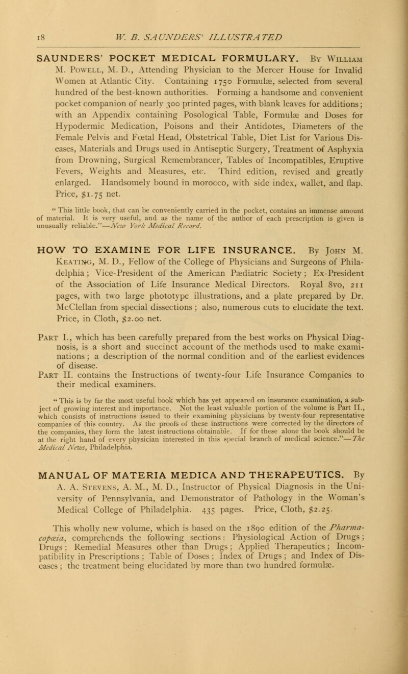 SAUNDERS' POCKET MEDICAL FORMULARY. By William M. Powell, M. D., Attending Physician to the Mercer House for Invalid Women at Atlantic City. Containing 1750 Formulae, selected from several hundred of the best-known authorities. Forming a handsome and convenient pocket companion of nearly 300 printed pages, with blank leaves for additions; with an Appendix containing Posological Table, Formulae and Doses for Hypodermic Medication, Poisons and their Antidotes, Diameters of the Female Pelvis and Fcetal Head, Obstetrical Table, Diet List for Various Dis- eases, Materials and Drugs used in Antiseptic Surgery, Treatment of Asphyxia from Drowning, Surgical Remembrancer, Tables of Incompatibles, Eruptive Fevers, Weights and Measures, etc. Third edition, revised and greatly enlarged. Handsomely bound in morocco, with side index, wallet, and flap. Price, Si-75 net. This little book, that can be conveniently carried in the pocket, contains an immense amount of material. It is very useful, and as the name of the author of each prescription is given is unusually reliable.*—New York Medical Record. HOW TO EXAMINE FOR LIFE INSURANCE. By John M. Keatin-g, M. D., Fellow of the College of Physicians and Surgeons of Phila- delphia ; Vice-President of the American Paediatric Society; Ex-President of the Association of Life Insurance Medical Directors. Royal 8vo, 211 pages, with two large phototype illustrations, and a plate prepared by Dr. McClellan from special dissections; also, numerous cuts to elucidate the text. Price, in Cloth, $2.00 net. Part I., which has been carefully prepared from the best works on Physical Diag- nosis, is a short and succinct account of the methods used to make exami- nations ; a description of the normal condition and of the earliest evidences of disease. Part II. contains the Instructions of twenty-four Life Insurance Companies to their medical examiners. This is bv far the most useful book which has yet appeared on insurance examination, a sub- ject of growing interest and importance. Not the least valuable portion of the volume is Part II., which consists of instructions issued to their examining physicians by twenty-four representative companies of this country. As the proofs of these instructions were corrected by the directors of the companies, they form the latest instructions obtainable. If for these alone the book should be at the right hand of every physician interested in this special branch of medical science.'*— The Medical News, Philadelphia. MANUAL OF MATERIA MEDICA AND THERAPEUTICS. By A. A. Stevens, A. M., M. D., Instructor of Physical Diagnosis in the Uni- versity of Pennsylvania, and Demonstrator of Pathology in the Woman's Medical College of Philadelphia. 435 pages. Price, Cloth, $2.25. This wholly new volume, which is based on the 1890 edition of the Pharma- copoeia, comprehends the following sections: Physiological Action of Drugs; Drugs ; Remedial Measures other than Drugs ; Applied Therapeutics; Incom- patibility in Prescriptions ; Table of Doses ; Index of Drugs ; and Index of Dis- eases ; the treatment being elucidated by more than two hundred formulae.