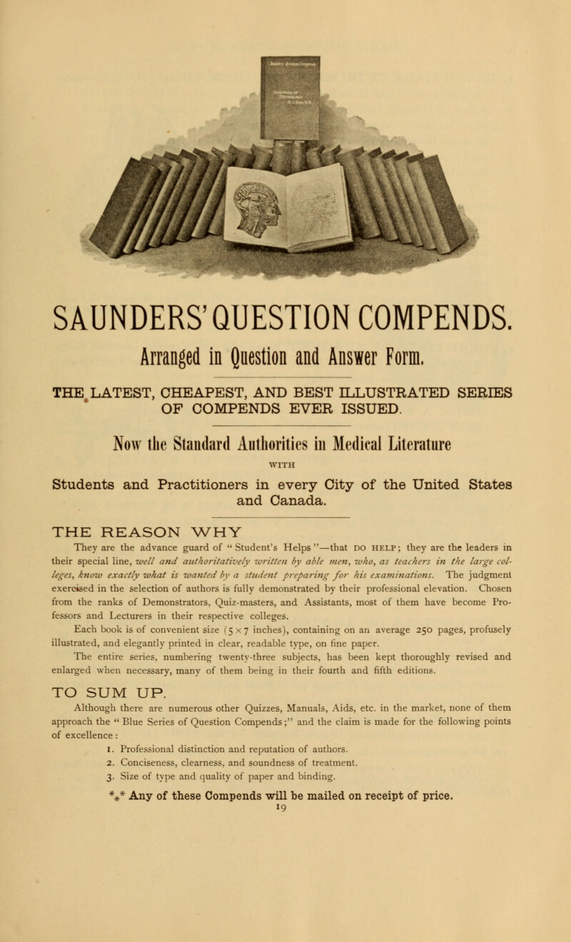 SAUNDERS'QUESTION COMPENDS. Arranged in Question and Answer Form. THE LATEST, CHEAPEST, AND BEST ILLUSTRATED SERIES OF COMPENDS EVER ISSUED. Now the Standard Authorities in Medical Literature Students and Practitioners in every City of the United States and Canada. THE REASON WHY They are the advance guard of Student's Helps—that do help; they are the leaders in their special line, well and authoritatively written by able men, who, as teachers in the large col- leges, know exactly what is wanted by a student preparing for his exanimations. The judgment exercised in the selection of authors is fully demonstrated by their professional elevation. Chosen from the ranks of Demonstrators, Quiz-masters, and Assistants, most of them have become Pro- fessors and Lecturers in their respective colleges. Each book is of convenient size (5x7 inches), containing on an average 250 pages, profusely illustrated, and elegantly printed in clear, readable type, on fine paper. The entire series, numbering twenty-three subjects, has been kept thoroughly revised and enlarged when necessary, many of them being in their fourth and fifth editions. TO SUM UP. Although there are numerous other Quizzes, Manuals, Aids, etc. in the market, none of them approach the  Blue Series of Question Compends; and the claim is made for the following points of excellence : 1. Professional distinction and reputation of authors. 2. Conciseness, clearness, and soundness of treatment. 3. Size of type and quality of paper and binding. *** Any of these Compends will be mailed on receipt of price.