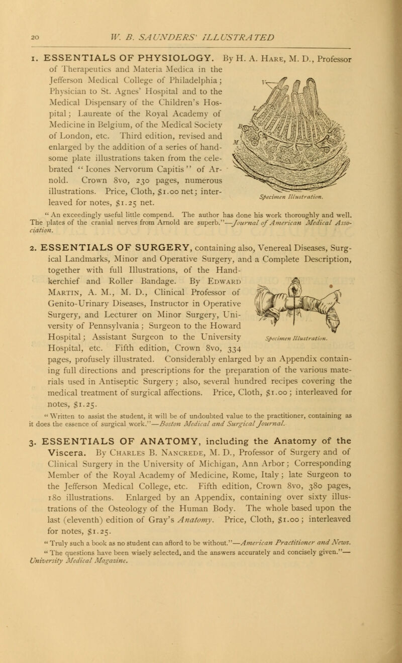 ESSENTIALS OF PHYSIOLOGY. By H. A. Hare, M. D of Therapeutics and Materia Medica in the Jefferson Medical College of Philadelphia; Physician to St. Agnes' Hospital and to the Medical Dispensary of the Children's Hos- pital : Laureate of the Royal Academy of Medicine in Belgium, of the Medical Society of London, etc. Third edition, revised and enlarged by the addition of a series of hand- some plate illustrations taken from the cele- brated Icones Nervorum Capitis of Ar- nold. Crown 8vo, 230 pages, numerous illustrations. Price, Cloth, $1.00 net; inter- Professor k leaved for notes, $1.25 net. Specimen Illustration.  An exceedingly useful little compend. The author has done his work thoroughly and well. The plates of the cranial nerves from Arnold are superb.—Journal of American Medical Asso- ciation. Specimen Illustration. 2. ESSENTIALS OF SURGERY, containing also, Venereal Diseases, Surg- ical Landmarks, Minor and Operative Surgery, and a Complete Description, together with full Illustrations, of the Hand- kerchief and Roller Bandage. By Edward Martin, A. M., M. D., Clinical Professor of Genito-Urinary Diseases, Instructor in Operative Surgery, and Lecturer on Minor Surgery, Uni- versity of Pennsylvania; Surgeon to the Howard Hospital; Assistant Surgeon to the University Hospital, etc. Fifth edition, Crown 8vo, 334 pages, profusely illustrated. Considerably enlarged by an Appendix contain- ing full directions and prescriptions for the preparation of the various mate- rials used in Antiseptic Surgery; also, several hundred recipes covering the medical treatment of surgical affections. Price, Cloth, $1.00 ; interleaved for notes, $1.25.  Written to assist the student, it will be of undoubted value to the practitioner, containing as it does the essence of surgical work.'—Boston Medical and Surgical Journal. 3. ESSENTIALS OF ANATOMY, including the Anatomy of the Viscera. By Charles B. N\aaxrede, M. D., Professor of Surgery and of Clinical Surgery in the University of Michigan, Ann Arbor; Corresponding Member of the Royal Academy of Medicine, Rome, Italy; late Surgeon to the Jefferson Medical College, etc. Fifth edition, Crown 8vo, 380 pages, 180 illustrations. Enlarged by an Appendix, containing over sixty illus- trations of the Osteology of the Human Body. The whole based upon the last (eleventh) edition of Gray's Anatomy. Price, Cloth, $1.00; interleaved for notes, $1.25.  Truly such a book as no student can afford to be without.—American Practitioner and News.  The questions have been wisely selected, and the answers accurately and concisely given.— University Medical Magazine.