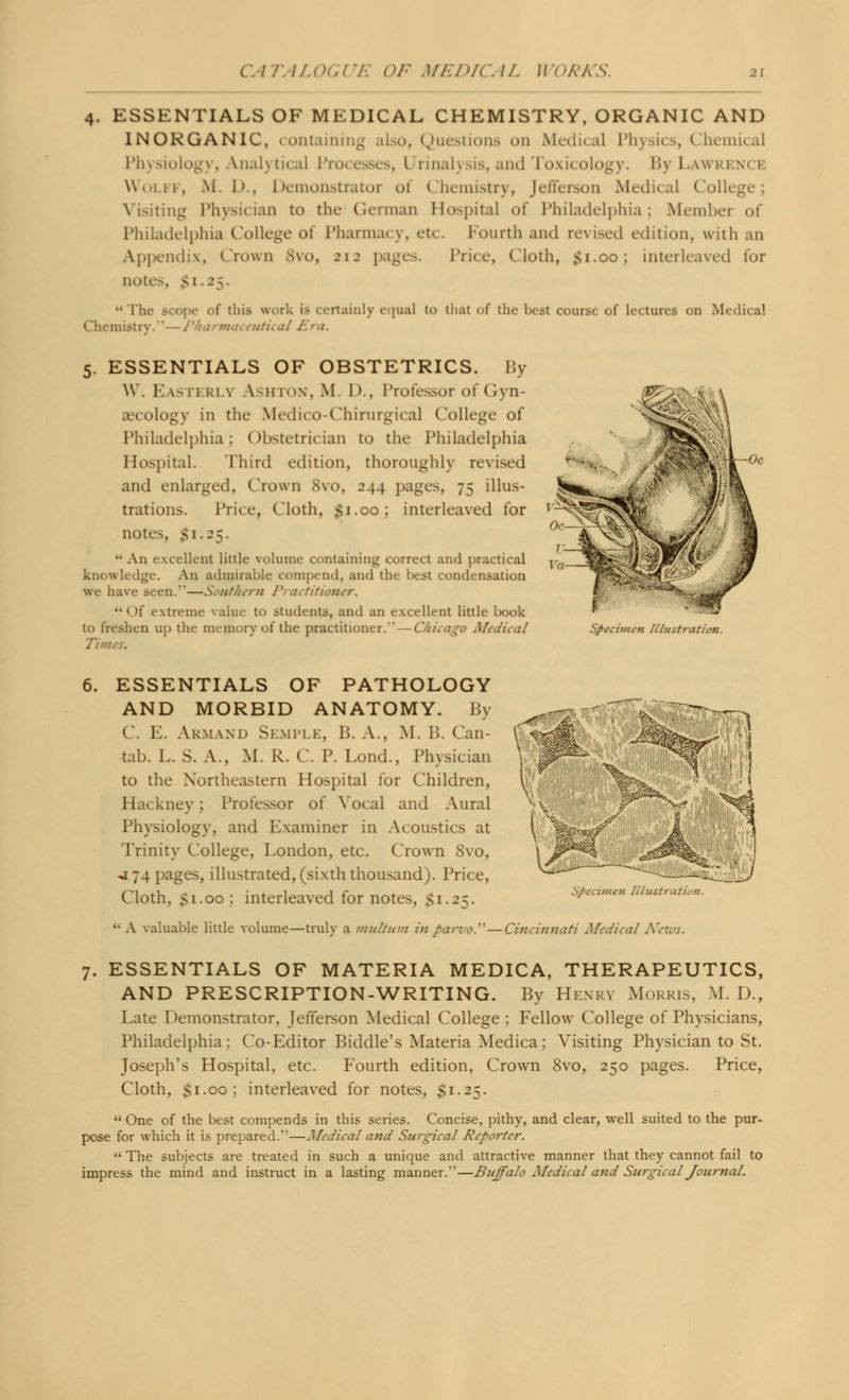 ESSENTIALS OF MEDICAL CHEMISTRY, ORGANIC AND INORGANIC, containing also, Questions on Medical Physics, Chemical Physiology, Analytical Processes, I rinalysis, and Toxicology. BvLawi Wolff, M. 1>, Demonstrator of Chemistry, Jefferson Medical (allege; Visiting Physician to the German Hospital of Philadelphia: Member of Philadelphia College of Pharmacy, efo , Fourth and revised edition, with an Appendix, Crown 8vo, 212 pages. Price, Cloth, £1.00; interleaved for uotes, £1.25. Che ••The scope of this work is certainly equal to that of the best course of lectures on Medical mistrv.—Pharmaceutical Era. 5. ESSENTIALS OF OBSTETRICS. By \V. Easterly Ashton, M. D., Professor of Gyn- aecology in the Medico-Chirurgical College of Philadelphia; Obstetrician to the Philadelphia Hospital. Third edition, thoroughly revised and enlarged, Crown 8vo, 244 pages, 75 illus- trations. Price, Cloth, $1.00; interleaved for notes, 51.25. •• An excellent little volume containing correct and practical knowledge. An admirable compend, and the best condensation we have seen.—Southern Practitioner. •• I >f extreme value to students, and an excellent little book to freshen up the memory of the practitioner.—Chicago Medical Times. Specimen Illustration. 6. ESSENTIALS OF PATHOLOGY AND MORBID ANATOMY. By C. E. Armand Semple, B. A., M. B. Can- tab. L. S. A., M. R. C. P. Lond., Physician to the Northeastern Hospital for Children, Hackney; Professor of Vocal and Aural Physiology, and Examiner in Acoustics at Trinity College, London, etc. Crown 8vo, j 74 pages, illustrated, (sixth thousand). Price, Cloth, si-oo ; interleaved for notes, $1.25.  A valuable little volume—truly a multum in parvoP- Specimen Illustration. ■Cincinnati Medical News. 7. ESSENTIALS OF MATERIA MEDICA, THERAPEUTICS, AND PRESCRIPTION-WRITING. By Henry Morris, M. D., Late Demonstrator, Jefferson Medical College ; Fellow College of Physicians, Philadelphia: Co-Editor Biddle's Materia Medica; Visiting Physician to St. Joseph's Hospital, etc. Fourth edition, Crown 8vo, 250 pages. Price, Cloth, Si.00: interleaved for notes, $1.25.  One of the best compends in this series. Concise, pithy, and clear, well suited to the pur- pose for which it is prepared.—Medical and Surgical Reporter.  The subjects are treated in such a unique and attractive manner that they cannot fail to impress the mind and instruct in a lasting manner.—Buffalo Medical and Surgical Journal.
