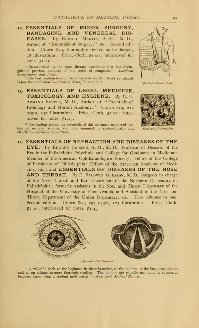 12. ESSENTIALS OF MINOR SURGERY, BANDAGING, AND VENEREAL DIS- EASES. By Edward Martin, a. m., M. D., Author of  Essentials of Surgery, etc. Second edi- tion. Crown 8vo, thoroughly revised and enlarged, 78 illustrations. Price, Cloth, $1.00; interleaved for notes, Si.25. Characterized by the same literary excellence that has distin- guished previous numbers of this series of compends.—American Practitioner and A,;  The best condensation of the subjects of which it treats yet placed before the profession.—Medical Niews, Philadelphia. 13. ESSENTIALS OF LEGAL MEDICINE, TOXICOLOGY, AND HYGIENE. By C. E. Armand SemplEj M. 1)., Author of Essentials of Pathology and Morbid Anatomy. Crown 8vo, 212 pages, 130 illustrations. Price, Cloth, $1.00; inter- leaved for notes, $1.25.  The leading points, the essentials of this too much neglected por- tion of medical science, are here summed up systematically and clearly. — Southern Practitioner. \i > .S/Vc itnen Illustration. Specimen Illustration 14. ESSENTIALS OF REFRACTION AND DISEASES OF THE EYE. By Edward Jackson, A. M., M. D., Professor of Diseases of the Eye in the Philadelphia Polyclinic and College for Graduates in Medicine; Member of the American Ophthalmological Society; Fellow of the College of Physicians of Philadelphia; Fellow of the American Academy of Medi- cine, etc. ; and ESSENTIALS OF DISEASES OF THE NOSE AND THROAT. By E. Baldwin Gleason, M. D., Surgeon in charge of the Nose, Throat, and Ear Department of the Northern Dispensary of Philadelphia; formerly Assistant in the Nose and Throat Dispensary of the Hospital of the University of Pennsylvania, and Assistant in the Nose and Throat Department of the Union Dispensary, etc. Two volumes in one. Second edition. Crown 8vo, 294 pages, 124 illustrations. Price, Cloth, $1.00; interleaved for notes, $1.25. Specimen Illustrations.  A valuable book to the beginner in these branches, to the student, to the busy practitioner, and as an adjunct to more thorough reading. The authors are capable men, and as successful teachers know what a student most needs—New York Medical Record.