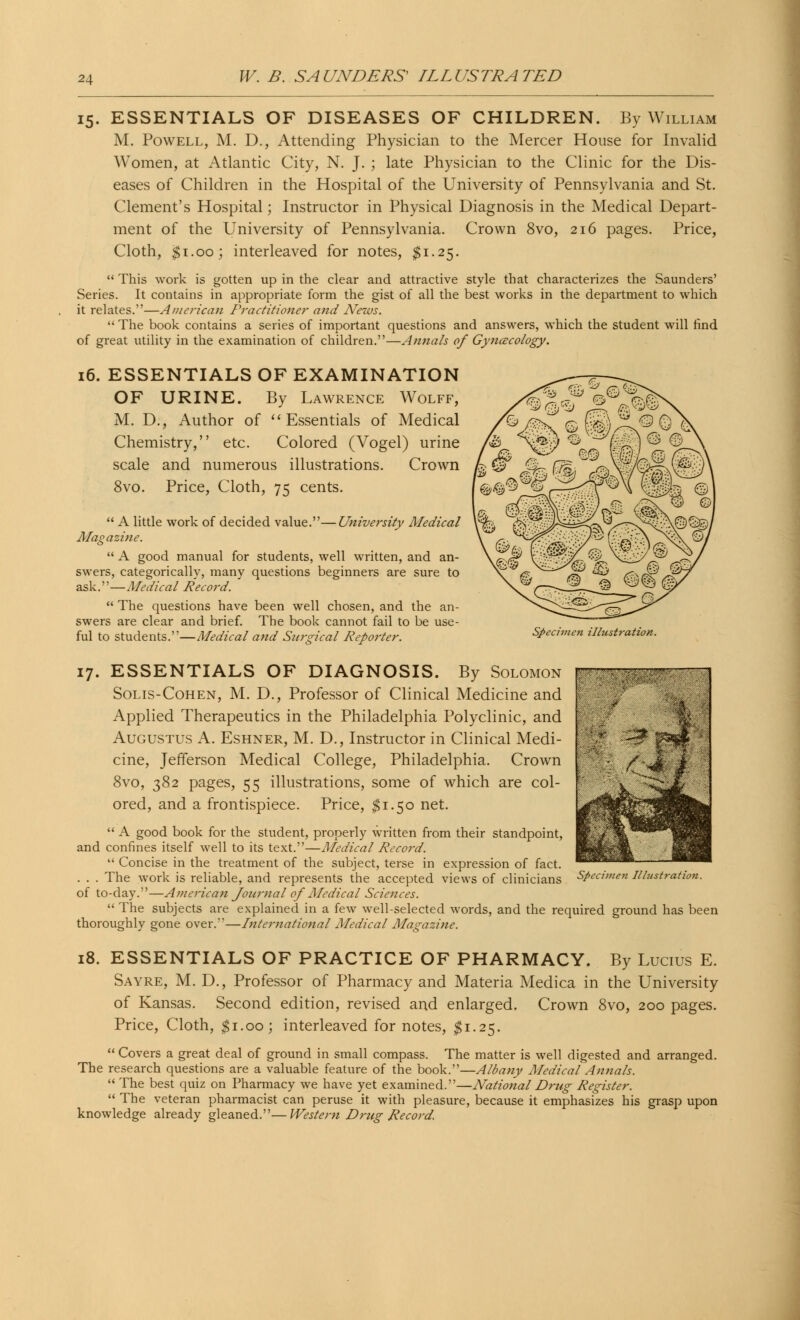 15. ESSENTIALS OF DISEASES OF CHILDREN. By William M. Powell, M. D., Attending Physician to the Mercer House for Invalid Women, at Atlantic City, N. J. ; late Physician to the Clinic for the Dis- eases of Children in the Hospital of the University of Pennsylvania and St. Clement's Hospital; Instructor in Physical Diagnosis in the Medical Depart- ment of the University of Pennsylvania. Crown 8vo, 216 pages. Price, Cloth, $1.00; interleaved for notes, $1.25.  This work is gotten up in the clear and attractive style that characterizes the Saunders' Series. It contains in appropriate form the gist of all the best works in the department to which it relates.—American Practitioner and News.  The book contains a series of important questions and answers, which the student will find of great utility in the examination of children.—Annals of Gynecology. 16. ESSENTIALS OF EXAMINATION OF URINE. By Lawrence Wolff, M. D., Author of Essentials of Medical Chemistry, etc. Colored (Vogel) urine scale and numerous illustrations. Crown 8vo. Price, Cloth, 75 cents.  A little work of decided value.—University Medical Magazine.  A good manual for students, well written, and an- swers, categorically, many questions beginners are sure to ask.—Medical Record.  The questions have been well chosen, and the an- swers are clear and brief. The book cannot fail to be use- ful to students.—Medical and Surgical Reporter. Specimen illustration. : ■ • 17. ESSENTIALS OF DIAGNOSIS. By Solomon Solis-Cohen, M. D., Professor of Clinical Medicine and Applied Therapeutics in the Philadelphia Polyclinic, and Augustus A. Eshner, M. D., Instructor in Clinical Medi- cine, Jefferson Medical College, Philadelphia. Crown 8vo, 382 pages, 55 illustrations, some of which are col- ored, and a frontispiece. Price, $1.50 net.  A good book for the student, properly written from their standpoint, and confines itself well to its text.—Medical Record.  Concise in the treatment of the subject, terse in expression of fact. . . . The work is reliable, and represents the accepted views of clinicians Specimen Illustration. of to-day.—Anierican Journal of Medical Sciences.  The subjects are explained in a few well-selected words, and the required ground has been thoroughly gone over.—International Medical Magazine. s<£* - &.'. ::^i 18. ESSENTIALS OF PRACTICE OF PHARMACY. By Lucius E. Sayre, M. D., Professor of Pharmacy and Materia Medica in the University of Kansas. Second edition, revised and enlarged. Crown 8vo, 200 pages. Price, Cloth, #1.00; interleaved for notes, $1.25.  Covers a great deal of ground in small compass. The matter is well digested and arranged. The research questions are a valuable feature of the book.—Albany Medical Annals.  The best quiz on Pharmacy we have yet examined.—National Drug Register.  The veteran pharmacist can peruse it with pleasure, because it emphasizes his grasp upon knowledge already gleaned.—Western Drug Record.