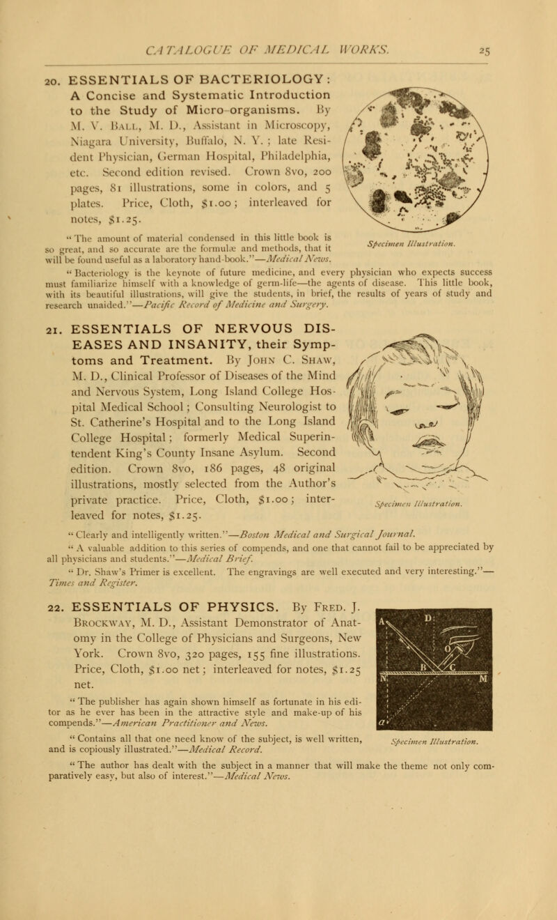 Specimen Illustration. 20. ESSENTIALS OF BACTERIOLOGY: A Concise and Systematic Introduction to the Study of Micro organisms. I»\ M. V. Ball, M. D., Assistant in Microscopy, Niagara University, Buffalo!, N. Y.; late Resi- dent Physician, German Hospital, Philadelphia, etc. Second edition revised. Crown 8vo, 200 pages, 81 illustrations, some in colors, and 5 plates. Price, Cloth, $1.00; interleaved for notes, Si. 25. The amount of material condensed in this little book is so great, and so accurate are the formulae and methods, that it will be found useful as a laboratory hand-book.*'—Medical News.  Bacteriology is the keynote of future medicine, and every physician who expects success must familiarize himself with a knowledge of germ-life—the agents of disease. This little book, with its beautiful illustrations, will give the students, in brief, the results of years of study and research unaided.—Pacific Record ttf Medicine and Surgery. 21. ESSENTIALS OF NERVOUS DIS- EASES AND INSANITY, their Symp- toms and Treatment. By John C. Shaw, M. D., Clinical Professor of Diseases of the Mind and Nervous System, Long Island College Hos- pital Medical School; Consulting Neurologist to St. Catherine's Hospital and to the Long Island College Hospital; formerly Medical Superin- tendent King's County Insane Asylum. Second edition. Crown 8vo, 186 pages, 48 original illustrations, mostly selected from the Author's private practice. Price, Cloth, $1.00; inter- leaved for notes, $1.25. Clearly and intelligently written.—Boston Medical and Surgical Journal. •• A valuable addition to this series of compends, and one that cannot fail to be appreciated by all physicians and students.*'—Medical Brief.  Dr. Shaw's Primer is excellent. The engravings are well executed and very interesting.— Times and Register. Specimen Illustration. 22. ESSENTIALS OF PHYSICS. By Fred. J. Brockway, M. D., Assistant Demonstrator of Anat- omy in the College of Physicians and Surgeons, New York. Crown 8vo, 320 pages, 155 fine illustrations. Price, Cloth, $1.00 net; interleaved for notes, $1.25 net.  The publisher has again shown himself as fortunate in his edi- tor as he ever has been in the attractive style and make-up of his compends.—American Practitioner and News.  Contains all that one need know of the subject, is well written, and is copiously illustrated.—Medical Record.  The author has dealt with the subject in a manner that will make the theme not only com- paratively easy, but also of interest.—Medical Ne7vs.