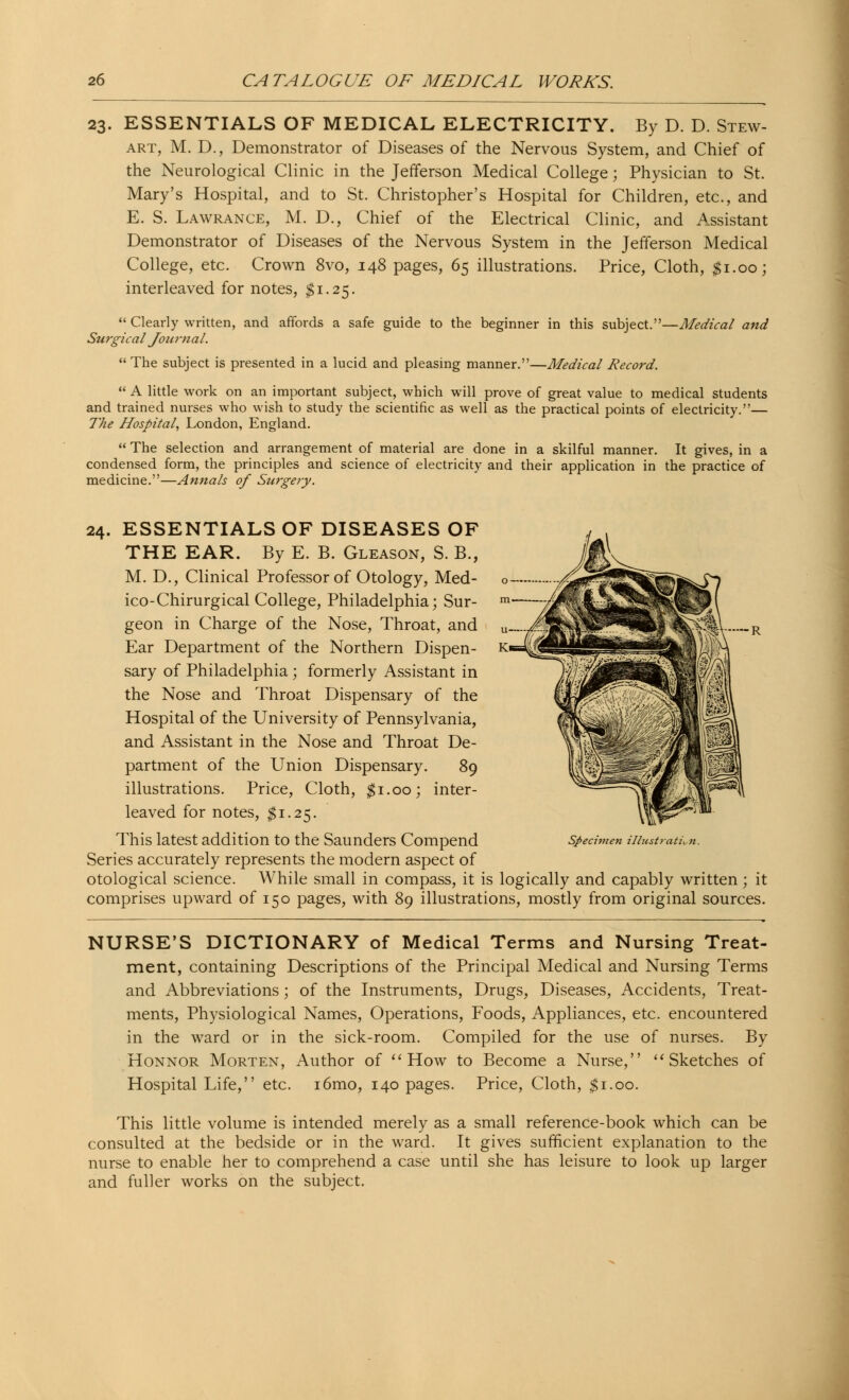 23. ESSENTIALS OF MEDICAL ELECTRICITY. By D. D. Stew- art, M. D., Demonstrator of Diseases of the Nervous System, and Chief of the Neurological Clinic in the Jefferson Medical College; Physician to St. Mary's Hospital, and to St. Christopher's Hospital for Children, etc., and E. S. Lawrance, M. D., Chief of the Electrical Clinic, and Assistant Demonstrator of Diseases of the Nervous System in the Jefferson Medical College, etc. Crown 8vo, 148 pages, 65 illustrations. Price, Cloth, #1.00; interleaved for notes, $1.25.  Clearly written, and affords a safe guide to the beginner in this subject.—Medical and Surgical Journal.  The subject is presented in a lucid and pleasing manner.—Medical Record.  A little work on an important subject, which will prove of great value to medical students and trained nurses who wish to study the scientific as well as the practical points of electricity.— The Hospital, London, England.  The selection and arrangement of material are done in a skilful manner. It gives, in a condensed form, the principles and science of electricity and their application in the practice of medicine.—Annals of Surgery. —-R 24. ESSENTIALS OF DISEASES OF THE EAR. By E. B. Gleason, S. B., M. D., Clinical Professor of Otology, Med- ico-Chirurgical College, Philadelphia; Sur- geon in Charge of the Nose, Throat, and Ear Department of the Northern Dispen- sary of Philadelphia; formerly Assistant in the Nose and Throat Dispensary of the Hospital of the University of Pennsylvania, and Assistant in the Nose and Throat De- partment of the Union Dispensary. 89 illustrations. Price, Cloth, $1.00; inter- leaved for notes, $1.25. This latest addition to the Saunders Compend Series accurately represents the modern aspect of otological science. While small in compass, it is logically and capably written; it comprises upward of 150 pages, with 89 illustrations, mostly from original sources. ecimen illustration. NURSE'S DICTIONARY of Medical Terms and Nursing Treat- ment, containing Descriptions of the Principal Medical and Nursing Terms and Abbreviations; of the Instruments, Drugs, Diseases, Accidents, Treat- ments, Physiological Names, Operations, Foods, Appliances, etc. encountered in the ward or in the sick-room. Compiled for the use of nurses. By Honnor Morten, Author of How to Become a Nurse, Sketches of Hospital Life, etc. i6mo, 140 pages. Price, Cloth, $1.00. This little volume is intended merely as a small reference-book which can be consulted at the bedside or in the ward. It gives sufficient explanation to the nurse to enable her to comprehend a case until she has leisure to look up larger and fuller works on the subject.