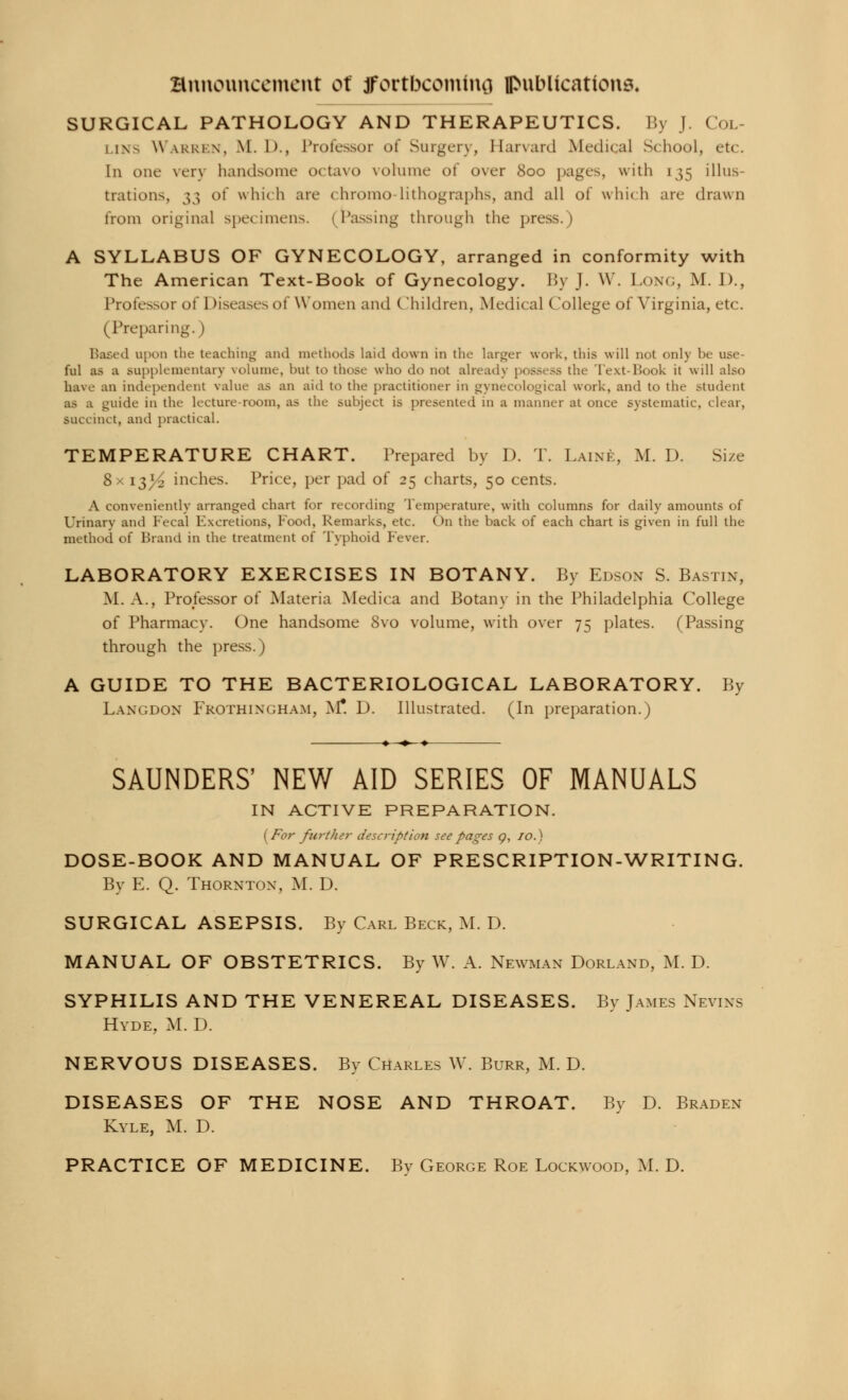 SURGICAL PATHOLOGY AND THERAPEUTICS. By J. Col- lins Warren, M. 1)., Professor of Surgery, Harvard Medical School, etc. In one verj handsome octavo volume of over 800 pages, with 135 illus- trations, 33 of which are chromo-lithographs, and all of which are drawn from original specimens. I Passing through the press.) A SYLLABUS OF GYNECOLOGY, arranged in conformity with The American Text-Book of Gynecology. By J. W. Long, M. I)., Professor of Diseases of Women and Children, Medical College of Virginia, etc. (Preparing.) Based upon the teaching and methods laid down in the larger work, this will not only be use- ful as a supplementary volume, but to those who do not already possess the Text-Book it will also have an independent value as an aid to the practitioner in gynecological work, and to the student as a guide in the lecture-room, as the subject is presented in a manner at once systematic, clear, BUCcinct, and practical. TEMPERATURE CHART. Prepared by D. T. Laine, M. D. Size 8x 13^ inches. Price, per pad of 25 charts, 50 cents. A conveniently arranged chart for recording Temperature, with columns for daily amounts of Urinary ami Fecal Excretions, Food, Remarks, etc. On the back of each chart is given in full the method of Brand in the treatment of Typhoid Fever. LABORATORY EXERCISES IN BOTANY. By Edson S. Bastin, M. A., Professor of Materia Medica and Botany in the Philadelphia College of Pharmacy. One handsome 8vo volume, with over 75 plates. (Passing through the press.) A GUIDE TO THE BACTERIOLOGICAL LABORATORY. By Langdon Frothix(;ham, M* D. Illustrated. (In preparation.) SAUNDERS' NEW AID SERIES OF MANUALS IN ACTIVE PREPARATION. (For further description see pages <?, 10.) DOSE-BOOK AND MANUAL OF PRESCRIPTION-WRITING. By E. Q. Thornton, M. D. SURGICAL ASEPSIS. By Carl Beck, M. D. MANUAL OF OBSTETRICS. By W. A. Newman Dorland, M. D. SYPHILIS AND THE VENEREAL DISEASES. By James Nevixs Hyde, M. D. NERVOUS DISEASES. Bv Charles W. Burr, M. D. DISEASES OF THE NOSE AND THROAT. By D. Braden Kyle, M. D. PRACTICE OF MEDICINE. Bv George Roe Lockwood, M. D.