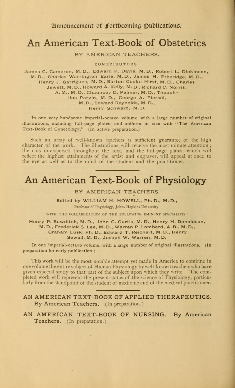 An American Text-Book of Obstetrics BY AMERICAN TEACHERS. CONTRIBUTORS James C. Cameron, M. D., Edward P. Davis, M. D., Robert L. Dickinson, M.D., Charles Warrington Earle, M. D., James H. Etheridge, M. D., Henry J. Garrigues, M. D., Barton Cooke Hirst, M. D., Charles Jewett, M. D., Howard A. Kelly, M. D., Richard C. Norris, A. M., M. D., Chauncey D. Palmer, M. D., Theoph- ilus Parvin, M. D., George A. Piersol, M. D., Edward Reynolds, M. D., Henry Schwarz, M. D. In one very handsome imperial-octavo volume, with a large number of original illustrations, including full-page plates, and uniform in size with  The American Text-Book of Gynecology. (In active preparation.) Such an array of well-known teachers is sufficient guarantee of the high character of the work. The illustrations will receive the most minute attention ; the cuts interspersed throughout the text, and the full-page plates, which will reflect the highest attainments of the artist and engraver, will appeal at once to the eve as well as to the mind of the student and the practitioner. An American Text-Book of Physiology BY AMERICAN TEACHERS. Edited by WILLIAM H. HOWELL, Ph.D., M. D., Professor of Physiology, Johns Hopkins University. WITH THE COLLABORATION OF THE FOLLOWING EMINENT SPECIALISTS : Henry P. Bowditch, M. D., John G. Curtis, M. D., Henry H. Donaldson, M. D., Frederick S. Lee, M. D., Warren P. Lombard, A. B., M. D., Graham Lusk, Ph. D., Edward T. Reichert, M. D., Henry Sewall, M.D., Joseph W. Warren, M. D, In one imperial-octavo volume, with a large number of original illustrations. (In preparation for early publication.) This work will be the most notable attempt yet made in America to combine in one volume the entire subject of Human Phvsiologv by well-known teachers who have given especial study to that part of the subject upon which they write. The com- pleted work will represent the present status of the science of Physiology, particu- larly from the standpoint of the student of medicine and of the medical practitioner. AN AMERICAN TEXT-BOOK OF APPLIED THERAPEUTICS. By American Teachers. (In preparation.) AN AMERICAN TEXT-BOOK OF NURSING. By American Teachers. (In preparation.)