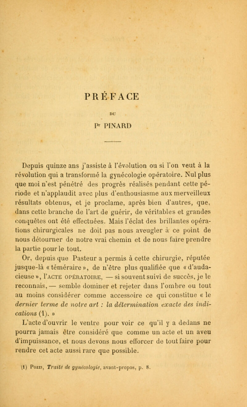 PREFACE DU P PINARD Depuis quinze ans j'assiste à l'évolution ou si l'on veut à la révolution qui a transformé la gynécologie opératoire. Nul plus que moi n'est pénétré des progrès réalisés pendant cette pé- riode et n'applaudit avec plus d'enthousiasme aux merveilleux résultats obtenus, et je proclame, après bien d'autres, que, dans cette branche de l'art de guérir, de véritables et grandes conquêtes ont été effectuées. Mais l'éclat des brillantes opéra- tions chirurgicales ne doit pas nous aveugler à ce point de nous détourner de notre vrai chemin et de nous faire prendre la partie pour le tout. Or, depuis que Pasteur a permis à cette chirurgie, réputée jusque-là «téméraire», de n'être plus qualifiée que «d'auda- cieuse », Pacte opératoire, — si souvent suivi de succès, je le reconnais,— semble dominer et rejeter dans l'ombre ou tout au moins considérer comme accessoire ce qui constitue « le dernier terme de notre art : la détermination exacte des indi- cations (1). » L'acte d'ouvrir le ventre pour voir ce qu'il y a dedans ne pourra jamais être considéré que comme un acte et un aveu d'impuissance, et nous devons nous efforcer de tout faire pour rendre cet acte aussi rare que possible. (i) Pozzi, Traite de gynécologie, avant-propos, p. 8.