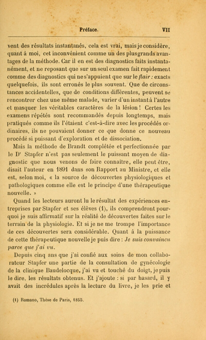 vent des résultats instantanés, cela est vrai, mais je considère, quant à moi, cet inconvénient comme un des plusgrands avan- tages de la méthode. Car il en est des diagnostics faits instanta- nément, et ne reposant que sur un seul examen fait rapidement comme des diagnostics qui ne s'appuient que sur le flair : exacts quelquefois, ils sont erronés le plus souvent. Que de circons- tances accidentelles, que de conditions différentes, peuvent se rencontrer chez une même malade, varier d'un instant à l'autre et masquer les véritables caractères de la lésion ! Certes les examens répétés sont recommandés depuis longtemps, mais pratiqués comme ils l'étaient c'est-à-dire avec les procédés or- dinaires, ils ne pouvaient donner ce que donne ce nouveau procédé si puissant d'exploration et de dissociation. Mais la méthode de Brandt complétée et perfectionnée par le Dr Stapfer n'est pas seulement le puissant moyen de dia- gnostic que nous venons de faire connaître, elle peut être, disait l'auteur en 1891 dans son Rapport au Ministre, et elle est, selon moi, « la source de découvertes physiologiques et pathologiques comme elle est le principe d'une thérapeutique nouvelle. » Quand les lecteurs auront lu le résultat des expériences en- treprises par Stapfer et ses élèves (1), ils comprendront pour- quoi je suis affirmatif sur la réalité de découvertes faites sur le terrain de la physiologie. Et si je ne me trompe l'importance de ces découvertes sera considérable. Quant à la puissance de cette thérapeutique nouvelle je puis dire : Je suis convaincu \iarce que j'ai vu. Depuis cinq ans que j'ai confié aux soins de mon collabo- rateur Stapfer une partie de la consultation de gynécologie delà clinique Baudelocque, j'ai vu et touché du doigt, je puis le dire, les résultats obtenus. Et j'ajoute : si par hasard, il y avait des incrédules après la lecture du livre, je les prie et (1) Romano, Thèse de Paris, 1895.