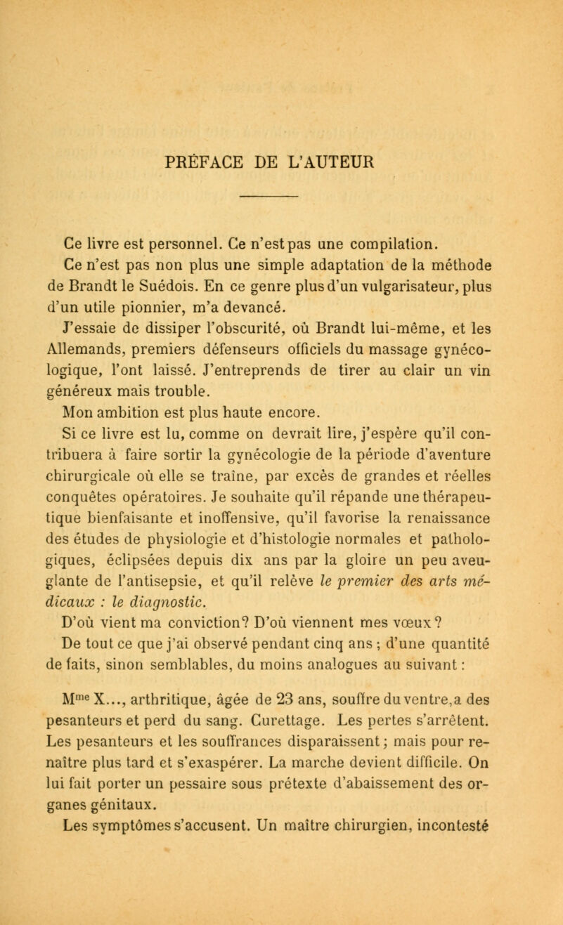 PRÉFACE DE L'AUTEUR Ce livre est personnel. Ce n'est pas une compilation. Ce n'est pas non plus une simple adaptation de la méthode de Brandt le Suédois. En ce genre plus d'un vulgarisateur, plus d'un utile pionnier, m'a devancé. J'essaie de dissiper l'obscurité, où Brandt lui-même, et les Allemands, premiers défenseurs officiels du massage gynéco- logique, l'ont laissé. J'entreprends de tirer au clair un vin généreux mais trouble. Mon ambition est plus haute encore. Si ce livre est lu, comme on devrait lire, j'espère qu'il con- tribuera à faire sortir la gynécologie de la période d'aventure chirurgicale où elle se traîne, par excès de grandes et réelles conquêtes opératoires. Je souhaite qu'il répande une thérapeu- tique bienfaisante et inoffensive, qu'il favorise la renaissance des études de physiologie et d'histologie normales et patholo- giques, éclipsées depuis dix ans par la gloire un peu aveu- glante de l'antisepsie, et qu'il relève le premier des arts mé- dicaux : le diagnostic. D'où vient ma conviction? D'où viennent mes vœux? De tout ce que j'ai observé pendant cinq ans ; d'une quantité de faits, sinon semblables, du moins analogues au suivant : Mme X..., arthritique, âgée de 23 ans, souffre du ventre,a des pesanteurs et perd du sang. Curettage. Les pertes s'arrêtent. Les pesanteurs et les souffrances disparaissent; mais pour re- naître plus tard et s'exaspérer. La marche devient difficile. On lui fait porter un pessaire sous prétexte d'abaissement des or- ganes génitaux. Les symptômes s'accusent. Un maître chirurgien, incontesté