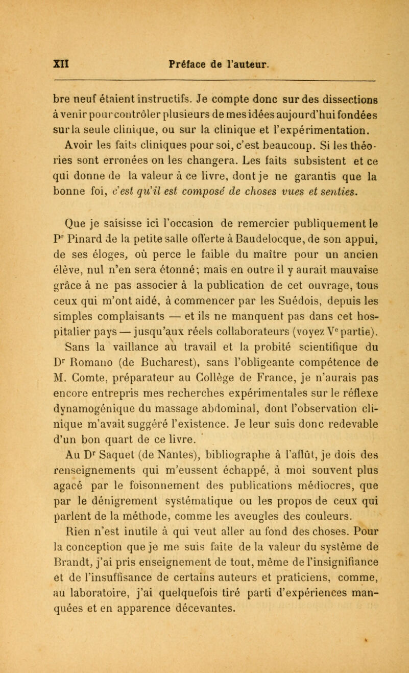 bre neuf étaient instructifs. Je compte donc sur des dissections avenir pour contrôler plusieurs de mes idées aujourd'hui fondées suria seule clinique, ou sur la clinique et l'expérimentation. Avoir les faits cliniques pour soi, c'est beaucoup. Si les théo- ries sont erronées on les changera. Les faits subsistent et ce qui donne de la valeur à ce livre, dont je ne garantis que la bonne foi, cest qu'il est composé de choses vues et senties. Que je saisisse ici l'occasion de remercier publiquement le Pr Pinard de la petite salle offerte à Baudelocque, de son appui, de ses éloges, où perce le faible du maître pour un ancien élève, nul n'en sera étonné; mais en outre il y aurait mauvaise grâce à ne pas associer à la publication de cet ouvrage, tous ceux qui m'ont aidé, à commencer par les Suédois, depuis les simples complaisants — et ils ne manquent pas dans cet hos- pitalier pays — jusqu'aux réels collaborateurs (voyez Ve partie). Sans la vaillance au travail et la probité scientifique du Dr Romano (de Bucharest), sans l'obligeante compétence de M. Comte, préparateur au Collège de France, je n'aurais pas encore entrepris mes recherches expérimentales sur le réflexe dynamogénique du massage abdominal, dont l'observation cli- nique m'avait suggéré l'existence. Je leur suis donc redevable d'un bon quart de ce livre. Au Dr Saquet (de Nantes), bibliographe à l'affût, je dois des renseignements qui m'eussent échappé, à moi souvent plus agacé par le foisonnement des publications médiocres, que par le dénigrement systématique ou les propos de ceux qui parlent de la méthode, comme les aveugles des couleurs. Rien n'est inutile à qui veut aller au fond des choses. Pour la conception que je me suis faite de la valeur du système de Brandt, j'ai pris enseignement de tout, même de l'insignifiance et de l'insuffisance de certains auteurs et praticiens, comme, au laboratoire, j'ai quelquefois tiré parti d'expériences man- quées et en apparence décevantes.