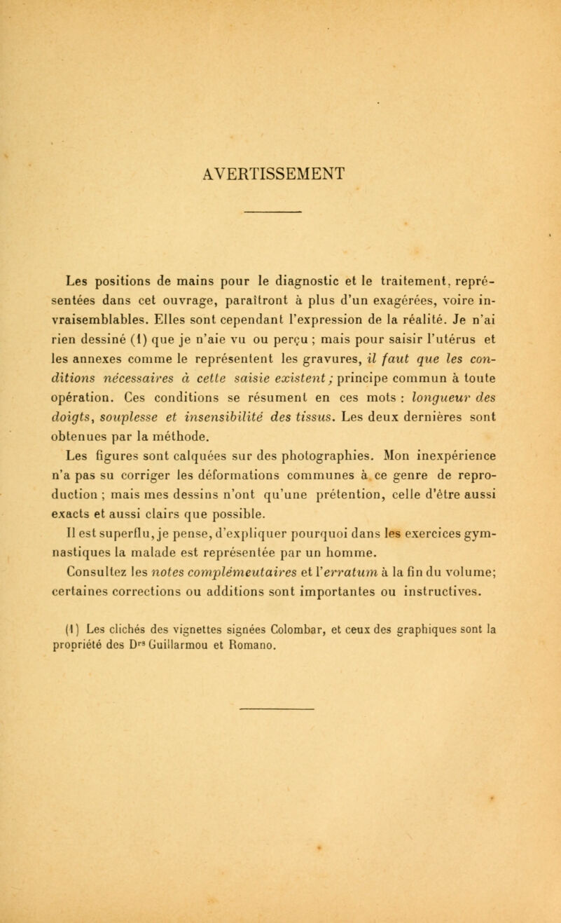 AVERTISSEMENT Les positions de mains pour le diagnostic et le traitement, repré- sentées dans cet ouvrage, paraîtront à plus d'un exagérées, voire in- vraisemblables. Elles sont cependant l'expression de la réalité. Je n'ai rien dessiné (1) que je n'aie vu ou perçu ; mais pour saisir l'utérus et les annexes comme le représentent les gravures, il faut que les con- ditions nécessaires à cette saisie existent; principe commun à toute opération. Ces conditions se résument en ces mots : longueur des doigts, souplesse et insensibilité des tissus. Les deux dernières sont obtenues par la méthode. Les figures sont calquées sur des photographies. Mon inexpérience n'a pas su corriger les déformations communes à ce genre de repro- duction ; mais mes dessins n'ont qu'une prétention, celle d'être aussi exacts et aussi clairs que possible. Il est superflu, je pense, d'expliquer pourquoi dans les exercices gym- nastiques la malade est représentée par un homme. Consultez les notes complémeutaires et Y erratum à la fin du volume; certaines corrections ou additions sont importantes ou instructives. (1) Les clichés des vignettes signées Colombar, et ceux des graphiques sont la propriété des Drs Guillarmou et Romano.