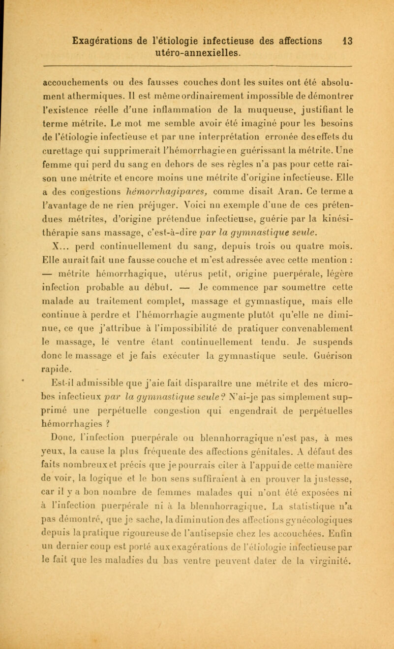 utéro-annexielles. accouchements ou des fausses couches dont les suites ont été absolu- ment athermiques. Il est mêmeordinairement impossible de démontrer l'existence réelle d'une inflammation de la muqueuse, justifiant le terme métrite. Le mot me semble avoir été imaginé pour les besoins de l'étiologie infectieuse et par une interprétation erronée des effets du curettage qui supprimerait Thémorrhagieen guérissant la métrite. Une femme qui perd du sang en dehors de ses règles n'a pas pour cette rai- son une métrite et encore moins une métrite d'origine infectieuse. Elle a des congestions hémorrhagipares, comme disait Aran. Ce terme a l'avantage de ne rien préjuger. Voici nn exemple d'une de ces préten- dues mélrites, d'origine prétendue infectieuse, guérie par la kinési- thérapie sans massage, c'est-à-dire par la gymnastique seule. X... perd continuellement du sang, depuis trois ou quatre mois. Elle aurait fait une fausse couche et m'est adressée avec cette mention : — métrite hémorrhagique, utérus petit, origine puerpérale, légère infection probable au début. — Je commence par soumettre cette malade au traitement complet, massage et gymnastique, mais elle continue à perdre et l'hémorrhagie augmente plutôt qu'elle ne dimi- nue, ce que j'attribue à l'impossibilité de pratiquer convenablement le massage, le ventre étant continuellement tendu. Je suspends donc le massage et je fais exécuter la gymnastique seule. Guérison rapide. Est-il admissible que j'aie fait disparaître une métrite et des micro- bes infectieux par la gymnastique seule? X'ai-je pas simplement sup- primé une perpétuelle congestion qui engendrait de perpétuelles hémorrhagies ? Donc, l'infection puerpérale ou blennhorragique n'est pas, à mes yeux, la cause la plus fréquente des affections génitales. A défaut des faits nombreux et précis que je pourrais citer à l'appui de cette manière de voir, la logique et le bon sens suffiraient à en prouver la justesse, car il y a bon nombre de femmes malados qui n'ont été exposées ni à l'infection puerpérale ni à la blennhorragique. La statistique n'a pas démontré, que je sache, la diminution des affections gynécologiques depuis la pratique rigoureuse de l'antisepsie chez les accouchées. Enfin un dernier coup est porté aux exagérations de l'étiologie infectieuse par le fait que les maladies du bas ventre peuvent dater de la virginité.