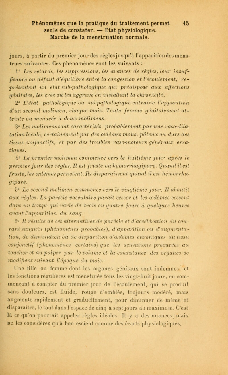 seule de constater. — Etat physiologique. Marche de la menstruation normale. jours, à partir du premier jour des règlesjusqu'à l'apparition des mens- trues suivantes. Ces phénomènes sont les suivants : 1° Les retards, les suppressions, les avances de règles, leur insuf- fisance ou défaut d'équilibre entre la congestion et l'écoulement, re- présentent un état sub-pathologique qui prédispose aux affections génitales, les crée ou les aggrave en installant la chronicité. 2° L'état pathologique ou subpathologique entraîne Vapparition d'un second molimen, chaque mois. Toute femme génitalement at- teinte ou menacée a deux molimens. 3° Les molimens sont caractérisés, probablement par une vaso-dila- tation locale, certainement par des œdèmes mous, pâteux ou durs des tissus conjonctifs, et par des troubles vaso-moteurs généraux erra- tiques. 4° Le premier molimen commence vers le huitième jour après le premier jour des règles. Ll est fruste ou hémorrhagipare. Quand il est fruste, les œdèmes persistent. Ils disparaissent quand il est hémorrha- gipare. 5° Le second molimen commence vers le vingtième jour. Il aboutit aux règles. La parésie vasculaire paraît cesser et les œdèmes cesseiit dans u)i temps qui varie de trois ou quatre jours à. quelque* heures avant Vapparition du sang. 6° 77 résulte de ces alternatives de parésie et d'accélération du cou- rant sanguin (phénomènes probables), d'apparition ou d'augmenta- tion, de diminution ou de disparitioïi df œdèmes chroniques du tissu conjonctif (phénomènes certains) que les sensations procurées au toucher et au palper par le volume et la consistance des organes se modifient suivant l'époque du mois. Une fille ou femme dont les organes génitaux sont indemnes, et les fonctions régulières est menstruée tous les vingt-huit jours, en com- mençant à compter du premier jour de l'écoulement, qui se produit sans douleurs, est lluide, rouge d'emblée, toujours modéré, mais augmente rapidement et graduellement, pour diminuer de même et disparaître, le tout dans l'espace de cinq à sept jours au maximum. C'est là ce qu'on pourrait appeler règles idéales. 11 y a des nuances; mais ne les considérez qu'à bon escient comme des écarts physiologiques.