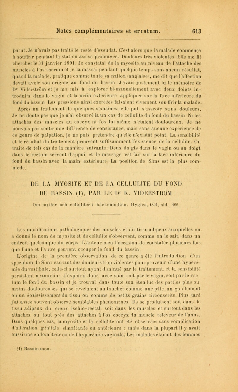 parut. Je n'avais pas traité le reste d'exsudal. C'est alors que la malade commença a souffrir pendant la station assise prolongée. Douleurs très violentes Elle me fit chercher le 31 janvier 1891. Je constatai de la myosite au niveau de l'attache des muscles à l'os sacrum et je la massai pendant quelque temps sans aucun résultat, quand la malade, pratique comme toute sa nation (anglaise), me dit que l'affection devait avoir son origine au fond du bassin. J'avais justement lu le mémoire de I)1' Viderstrora et je ras mis à explorer bi-minuellemont avec deux doigts in- troduits dans le vagin et la main extérieure appliquée sur la face inférieure du fonddu bassin Les pressions ainsi exercées faisaient vivement souffrir la malade. Après un traitement de quelques semaines, elle put s'asseoir sans douleurs. Je ne doute pas que je n'ai observé là un cas de cellulite du fond du bassin. Ni les attaches des muscles au coccyx ni l'os lui-même n'étaient douloureux. Je ne pouvais pas sentir une diff irence de consistance, mais sans aucune expérience de ce genre de pilpation, je ne puis prétendre qu'elle n'existât point. La sensibilité et le résultat du traitement prouvent suffisamment l'existence de la cellulite. On traite de tels cas de la manière suivante : Deux doigts dans le vagin ou un doigt dans le rectum servent d'appui, et le massage est fait sur la face inférieure du fond du bassin avec la main extérieure. La position de Sims est la plus com- mode. DE LA MYOSITE ET DE LA CELLULITE DU FOND DU BASSIN (1), PAR LE Dr K. VIDERSTKÔM Om niyiter och celluliter i bâckenbotten. Ilygiea, 1891, sid. 166. Les modifications pathologiques des muscles et du tissu adipeux auxquelles on a donné le nom de myosite et de cellulite s'observent, comme on le sait, dans un endroit quelconque du corps. L'auteur a eu l'occasion de constater plusieurs fois que l'une et l'autre peuvent occuper le fond du bassin. L'origine de la première observation de ce genve a été l'introduction d'un spéculum dû Sims causant des douleurs trop violentes pour provenir d'une hyperé- mie du vestibule, celle-ci surtout ayant diminué par le traitement, et la sensibilité p irsistant néanmoins. J'explorai donc a^ec soin soit par le vagin, soit par le roc lum le fon 1 du bassin et je trouvai dans toute son étendue des parties plus ou inoins douloureuses qui se révélaient au toucher comme une pâte,un gonflement ou un épiississementdu tissu ou comme de petits grains circonscrits. Plus tard j'ai assez souvent observé semblables phénomènes Ils se produisent soit dans le tissu adipeux du creux ischio-rectal, soit dans les muscles et surtout dans les attaches ou tout près des attaches à l'os coccyx du muscle releveur de l'anus. Dans quelques cas, la myosite et la cellulite ont été observées sans complication d'altération ginttale simultanée ou antérieure ; mais dans la plupart il y avait aussi une en Loin Hriteo i de l'hyperémie vaginale. Les malades étaient des femmes (1) Bassin mou.
