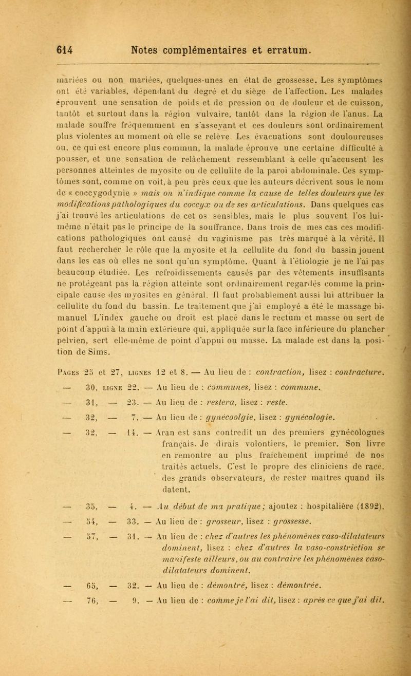 mariées ou non mariée?, quelques-unes en état de grossesse. Les symptômes ont été variables, dépendant du degré et du siège de l'affection. Les malades éprouvent une sensation de poids et de pression ou de douleur et de cuisson,, tantôt et surtout dans la région vulvaire, tantôt dans la région de l'anus. La malade souffre fréquemment en s'asseyant et ces douleurs sont ordinairement plus violentes au moment où elle se relève Les évacuations sont douloureuses ou, ce qui est encore plus commun, la malade éprouve une certaine difficulté à pousser, et une sensation de relâchement ressemblant à celle qu'accusent les personnes atteintes de mvosite ou de cellulite de la paroi abdominale. Ces symp- tômes sont, comme on voit, à peu près ceux que les auteurs décrivent sous le nom de « coccygodynie » mais on n'indique comme la cause de telles douleurs que les modifications pathologiques du coccyx ou de ses articulations. Dans quelques cas j'ai trouvé les articulations de cet os sensibles, mais le plus souvent l'os lui- même n'était pas le principe de la souffrance. Dans trois de mes cas ces modifi- cations pathologiques ont causé du vaginisme pas très marqué à la vérité. 11 faut rechercher le rôle que la myosite et la cellulite du fond du bassin jouent dans les cas où elles ne sont qu'un symptôme. Quant à l'étiologie je ne l'ai pas beaucoup étudiée. Les refroidissements causés par des vêtements insuffisants ne protégeant pas la région atteinte sont ordinairement regardés comme la prin- cipale cause des myosites en général. 11 faut probablement aussi lui attribuer la cellulite du fond du bassin. Le traitement que j'ai employé a été le massage bi- manuel L'index gauche ou droit est placé dans le rectum et masse ou sert de point d'appui à la main extérieure qui, appliquée sur la face inférieure du plancher pelvien, sert elle-même de point d'appui ou masse. La malade est dans la posi- tion de Sims. Pages 25 et 27. lignes 12 et 8. — Au lieu de : contraction, lisez : contracture. — 30. ligne 22. — Au lieu de : communes, lisez : commune. — 31, — 23. — Au lieu de : restera, lisez : reste. — 32, — 7. — Au lieu de : gynécoolgie, lisez : gynécologie. — 32. — 14. — Aran est sans contredit un des premiers gynécologues français. Je dirais volontiers, le premier. Son livre en remontre au plus fraîchement imprimé de nos traités actuels. C'est le propre des cliniciens de race. des grands observateurs, de rester maîtres quand ils datent. Au début de ma pratique; ajoutez : hospitalière (1892). Au lieu de : grosseur, lisez : grossesse. Au lieu de : chez d'autres les phénomènes vaso-dilatateurs dominent, lisez : chez d'autres la raso-consfrirfion se manifeste ailleurs, ou au contraire les phénomènes vàso- dilatuteurs dominent. 6o, — 32. — Au lieu de : démontré, lisez : démontrée. 76. — 9. — Au lieu de : comme je l'ai dit, lisez: après ce que j'ai dit. OO. — 4 . 54, — 33. o7. — 31.
