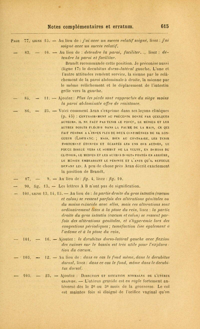 Page 77, ligne 15. — Au lieu de : f ai avec un succès relatif soigné, lisez : j'ai soigné avec un succès relatif. — S?.. — 16. — Au lieu de : détendre la paroi, faciliter..., lisez : dé- tendre la paroi et faciliter. Brandt recommande cette position. Je préconise aussi (ligne 17) le decubitus dorso-latéral gauche. L'une et l'autre attitudes rendent service, la sienne par le relâ- chement de la paroi abdominale à droite, la mienne par le même relâchement et le déplacement de l'intestin grêle vers la gauohe. — 8i. — II. — Ajoutez: Plus le? pieds sont rapproché? du siège moins la paroi ab lominale offre de résistance. — 8i», — 25. — Voici comment Aran s'exprime dans ses leçons cliniques (p. 45) : CONTRAlRi-MENT AU PRÉCEPTE DONNÉ PAU QUELQUES AUTEURS, IL NE FAUT PAS TENIR LE POUCE, LE MÉDIUS ET LES AUTRES DOIGTS FLÉCHIS DANS LA PAl ME DE LA MAIN, CE QUI FAIT PEllDKE A L'INDEX PLUS DE DEUX CENTIMÈTRES DE SA LON- GUEUR (LlSFR\NC. ; MAIS. BIEN AU CONTHAlRE. LES TENIR FORTEMENT ÉTENl'US ET ÉCARTÉS LES UNS DIS AUTRES, LE POUCE DIRIGÉ VERS LE SOMMET l>E LA VULVE, EN DHIORS DU CLITORIS, LE MEDIUS ET LES AlJIRHS D'MGT.S PORTÉS EN ARRIÉRE, LE MÉDIUS EMBRASSANT LE l'ÉHINEE ET l'aNUS QU'lL IlEFOULE devant lui. A peu de chose près Aran décrit exactement la position de Brandt. . — Au lieu de: fig. 4, lisez : fig. 10. — Les lettres A B n'ont pas de signification. 1 4, 15. — Au lieu de : la partie droite du gros intestin (cœcum et colon) se ressent parfois des altérations génitales ou du moins coïncide avec elles, mais ces altérations sont ordinairement liées à la ptôse du rein, lisez : la partie droite du gros intestin (cœcum et colon) se ressent par- fois des altérations génitales, et shyperémie lors des congestions périodiques ; tuméfaction liée également a l'œdème et à la ptôse du rein. — lui, — 16. — Ajoutez : le decubitus dorso-latéral gauche avec flexion des cuisse? sur le bassin est très utile pour l'explora - lion du cœcum. — 105. — 12. — Au lieu de : dans ce cas le fond même, dans le decubitus dorsal, lisez : dans ce cas le fond, même dans le decubi- tus dorsal. — lu;;, — 23. — Ajoutez : Direction et situation normales de l'utérus gravide. — L'utérus gravide est en règle fortement an- téversé dès le 2e ou 3e mois de la grossesse. Le col est maintes fois si éloigné de l'orifice vaginal qu'on 87, — 9. 90, g. 13. 101, LIGNE 13,