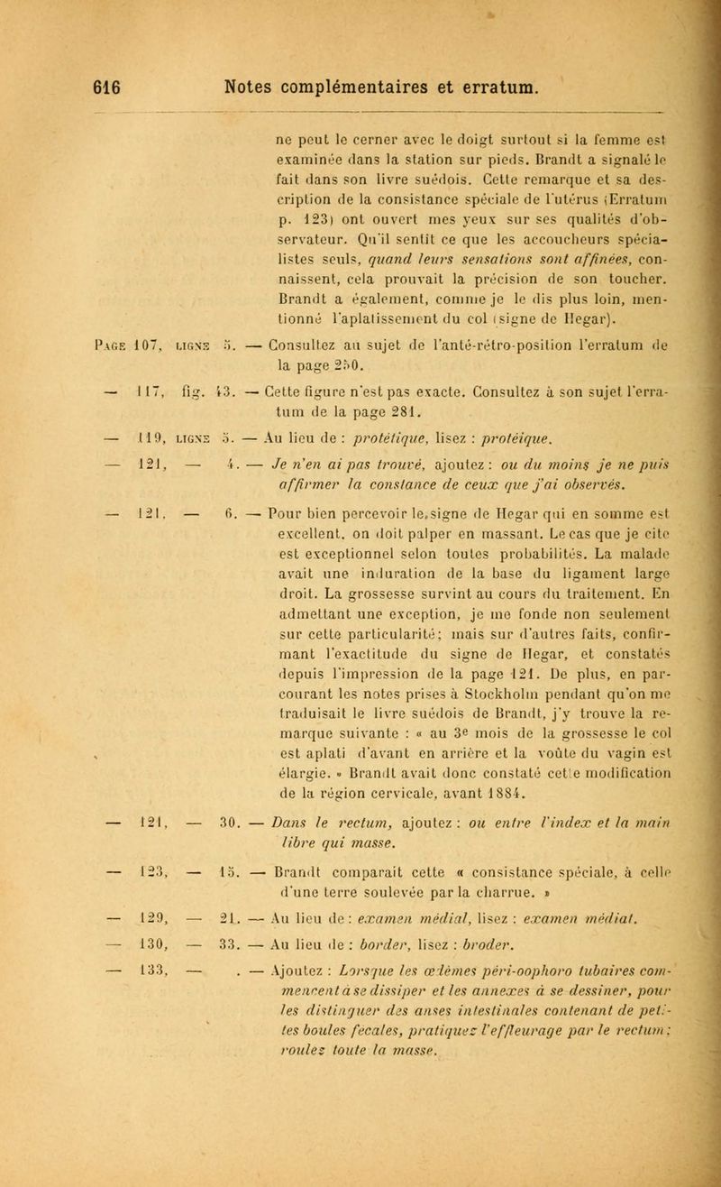 ne peut le cerner avec le doigt surtout si la femme est examinée dans la station sur pieds. Brandt a signalé le fait dans son livre suédois. Cette remarque et sa des- cription de la consistance spéciale de l'utérus (Erratum p. 123) ont ouvert mes yeux sur ses qualités d'ob- servateur. Qu'il sentit ce que les accoucheurs spécia- listes seuls, quand leurs sensations sont affinées, con- naissent, cela prouvait la précision de son toucher. Brandt a également, comme je le dis plus loin, men- tionné l'aplatissement du col (signe de Hegar). Page 107. ligne 5. — Consultez au sujet de l'anté-rétro-position l'erratum de la page 250. — 117, fig. 13. — Cette figure n'est pas exacte. Consultez à son sujet l'erra- tum de la page 281. — 119, ligne 5. — Au lieu de : protétique, lisez : protèique. — 121, — 4. — Je n'en ai pas trouvé, ajoutez: ou du inoins je ne puis affirmer la constance de ceux que j'ai observés. — 121. — 6. — Pour bien percevoir le.signe de Hegar qui en somme est excellent, on doit palper en massant. Le cas que je cite est exceptionnel selon toutes probabilités. La malade avait une induration de la base du ligament large droit. La grossesse survint au cours du traitement. En admettant une exception, je me fonde non seulement sur cette particularité; mais sur d'autres faits, confir- mant l'exactitude du signe de Hegar, et constatés depuis l'impression de la page 121. De plus, en par- courant les notes prises à Stockholm pendant qu'on me traduisait le livre suédois de Brandt, j'y trouve la re- marque suivante : « au 3e mois de la grossesse le col est aplati d'avant en arrière et la voûte du vagin est élargie. » Brandt avait donc constaté cette modification de la région cervicale, avant 1884. — 121, — 30. — Dans le rectum, ajoutez: ou entre l'index et la main libre qui masse. — 123, — 15. — Brandt comparait cette « consistance spéciale, à celle d'une terre soulevée parla charrue. » — 129, —■ 21. — Au lieu de: examen média/, lisez : examen médiat. — 130, — 33. — Au lieu de : border, lisez : broder. — 133. — . — Ajoutez: Lorsque tes œdèmes péri-oophoro tubaires com- mencent à se dissiper et les annexa à se dessiner, pour les distinguer des anses intestinales contenant de peti- tes boules fécales, pratiquée l'effieurage par te rectum : roulez toute fa masse.