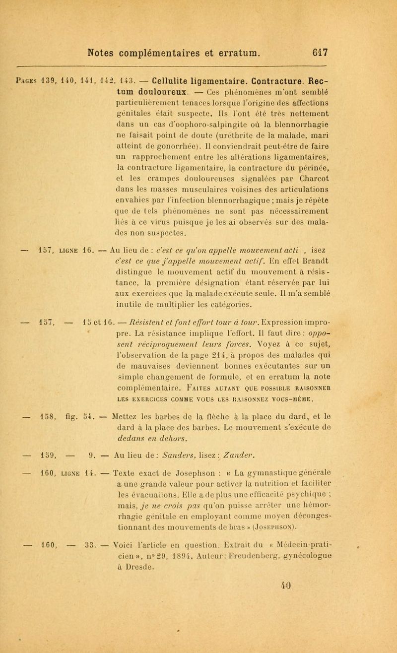 Pages 439, 140, 141, 14i\ 143. — Cellulite ligamentaire. Contracture. Rec- tum douloureux. — Ces phénomènes m'ont semblé particulièrement tenaces lorsque l'origine des affections génitales était suspecte. Us l'ont été très nettement dans un cas d'oophoro-salpingite où la blennorrhagie ne faisait point de doute (uréthrite de la malade, mari atteint de gonorrhée). 11 conviendrait peut-être de faire un rapprochement entre les altérations ligamentaires, la contracture ligamentaire, la contracture du périnée, et les crampes douloureuses signalées par Gharcot dans les masses musculaires voisines des articulations envahies par l'infection blennorrhagique ; mais je répète que de tels phénomènes ne sont pas nécessairement liés à ce virus puisque je les ai observés sur des mala- des non suspectes. — 157, ligne 16. — Au lieu de : c'est ce qu'on appelle mouvement acti , isez c'est ce que j'appelle mouvement actif. En effet Brandt distingue le mouvement actif du mouvement à résis- tance, la première désignation étant réservée par lui aux exercices que la malade exécute seule. 11 m'a semblé inutile de multiplier les catégories. — 157, — 15 et 16.—Résistent et font effort tour à tour. Expression impro- pre. La résistance implique l'effort. 11 faut dire: oppo- sent réciproquement leurs forces. Voyez à ce sujet, l'observation de la page 214, à propos des malades qui de mauvaises deviennent bonnes exécutantes sur un simple changement de formule, et en erratum la note complémentaire. Faites autant que possible raisonner LES EXERCICES COMME VOUS LES UAISONNEZ VOUS-MÊME. — 158, fig. 54. — Mettez les barbes de la flèche à la place du dard, et le dard à la place des barbes. Le mouvement s'exécute de dedans en dehors. — 159, — 9. — Au lieu de: Sonder s. lisez: Zander. — 160, ligne 14. — Texte exact de Josephson : « La gymnastique générale a une grande valeur pour activer la nutrition et faciliter les évacuations. Elle a de plus une efficacité psychique ; mais, je ne crois pas qu'on puisse arrêter une hémor- rhagie génitale en employant comme moyen déconges- tionnant des mouvements de bras » (Josephson). — 160, — 33. — Voici l'article en question. Extrail du « Médecin-prati- cien», n°29, 1894. Auteur : Freudenberg, gynécologue à Dresde. 40