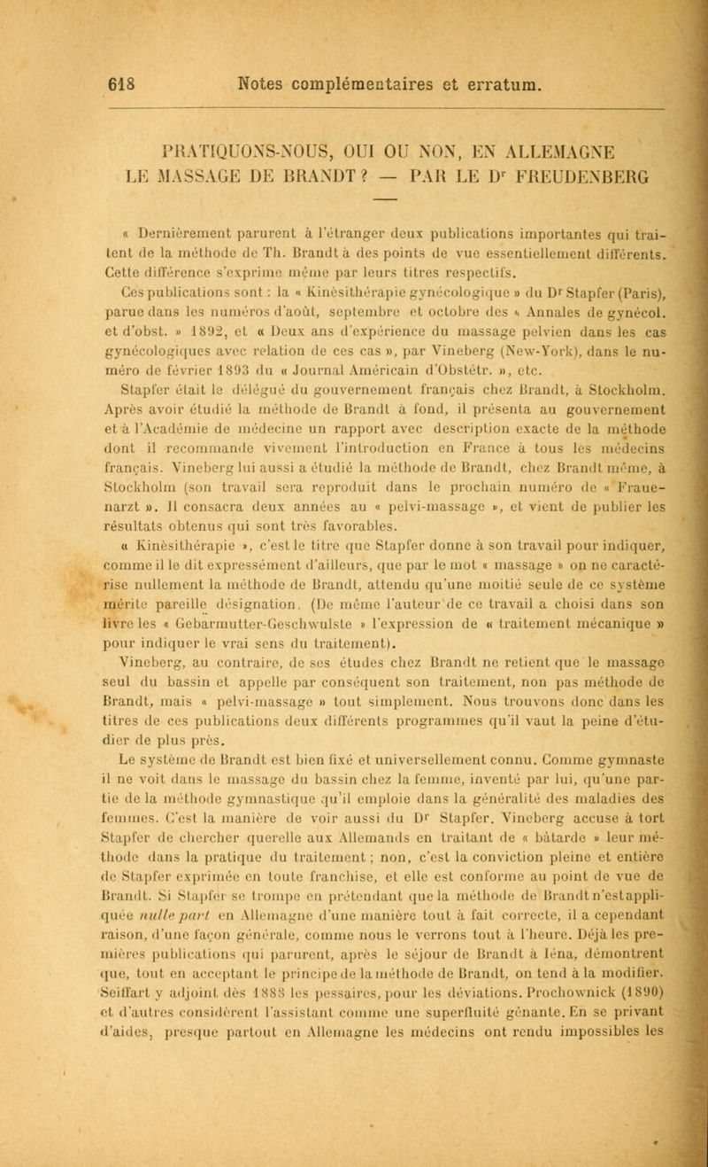 PIIATIQUONS-NOUS, OUI OU NON, EN ALLEMAGNE LE MASSAGE DE BRANDT? — PAU LE Dr FJtEUDENBERG « Dernièrement parurent à l'étranger deux publications importantes qui trai- tent de la méthode de Th. Brandtà des points de vue essentiellement différents. Cette différence s'exprime même par leurs titres respectifs. Ces publications sont : la « Kinésithérapie gynécologique » du D''Stapfer (Paris), parue dans les numéros d'août, septembre et octobre des «» Annales de gynécol. et d'obst. » 1892, et « Deux ans d'expérience du massage pelvien dans les cas gynécologiques avec relation de ces cas », par Vineberg (New-York), dans le nu- méro de février 1893 du « Journal Américain d'Obstétr. », etc. Stapfer était le délégué du gouvernement français chez Brandt, à Stockholm. Après avoir étudié la méthode de Brandt à fond, il présenta au gouvernement et à l'Académie de médecine un rapport avec description exacte de la méthode dont il recommande vivement l'introduction en France à tous les médecins français. Vineberg lui aussi a étudié la méthode de Brandt, chez Brandt même, à Stockholm (son travail sera reproduit dans le prochain numéro de « Fraue- narzt ». Il consacra deux années au « pelvi-massage », et vient de publier les résultats obtenus qui sont très favorables. a Kinésithérapie », c'est le titre que Stapfer donne à son travail pour indiquer, comme il le dit expressément d'ailleurs, que par le mot « massage » on ne caracté- rise nullement la méthode de Brandt, attendu qu'une moitié seule de ce système mérite pareille désignation, (De même l'auteur de ce travail a choisi dans son livre les « Gebarmutter-Geschwulste » l'expression de « traitement mécanique » pour indiquer le vrai sens du traitement). Vineberg, au contraire, de ses études chez Brandt ne retient que le massage seul du bassin et appelle par conséquent son traitement, non pas méthode de Brandt, mais « pelvi-massage » tout simplement. Nous trouvons donc dans les titres de ces publications deux différents programmes qu'il vaut la peine d'étu- dier de plus près. Le système de Brandt est bien fixé et universellement connu. Comme gymnaste il ne voit dans le massage du bassin chez la femme, inventé par lui, qu'une par- tie delà méthode gymnastique qu'il emploie dans la généralité des maladies des femmes. C'est la manière de voir aussi du D1' Stapfer. Vineberg accuse à tort Stapfer de chercher querelle aux Allemands en traitant de « bâtarde » leur mé- thode dans la pratique du traitement ; non, c'est la conviction pleine et entière de Stapfer exprimée en toute franchise, et elle est conforme au point de vue de Brandt. Si Stapfei se trompe en prétendant que la méthode de Brandt n'est appli- quée nulle part en Allemagne d'une manière tout à fait correcte, il a cependant raison, d'une façon générale, comme nous le verrons tout à l'heure. Déjà les pre- mières publications qui parurent, après le séjour de Brandt à Iéna, démontrent que, tout en acceptanl le principe de la méthode de Brandt, on tend à la modifier. Seilfart y adjoint i\i'<. iss:; les pessaires, pour les déviations. Prochownick (1890) et d'autres considèrenl l'assistant comme une superfluité gênante. En se privant d'aides, presque partout en Allemagne les médecins ont rendu impossibles les