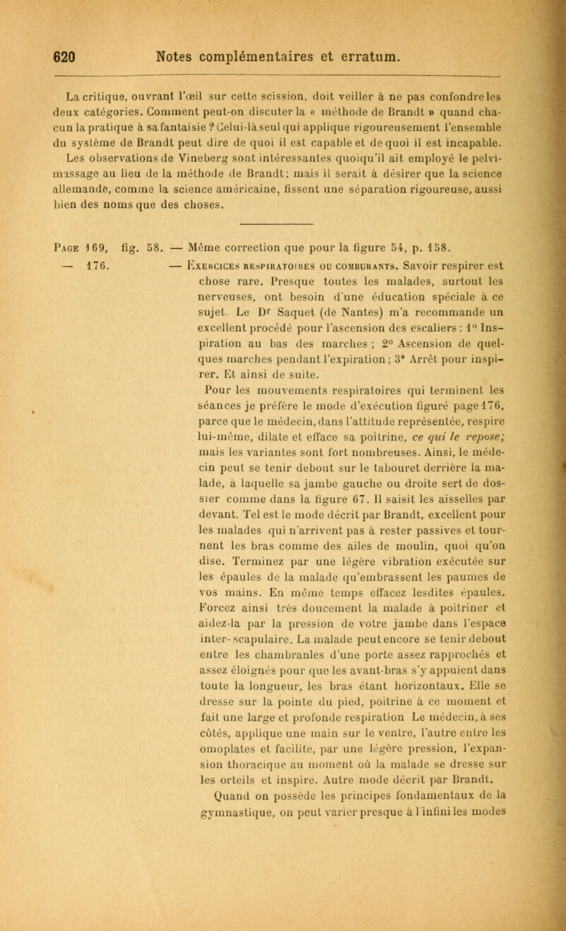 La critique, ouvrant l'oeil sur cette scission, doit veiller à ne pas confondre les deux catégories. Gomment peut-on discuter la « méthode de Brandt » quand cha- cun la pratique à safantaisie ?(Jelui-làseul qui applique rigoureusement l'ensemble du système de Brandt peut dire de quoi il est capable et de quoi il est incapable. Les observations de Vineberg sont intéressantes quoiqu'il ait employé le pelvi- massage au lieu de la méthode de Brandt; mais il serait à désirer que la science allemande, comme la science américaine, fissent une séparation rigoureuse, aussi bien des noms que des choses. Page 4 69, fig. 58. — Même correction que pour la figure 54, p. 158. — 476. — Exercices respiratomies ou comburants. Savoir respirer est chose rare. Presque toutes les malades, surtout les nerveuses, ont besoin d'une éducation spéciale à ce sujet. Le Dr Saquet (de Nantes) m'a recommande un excellent procédé pour l'ascension des escaliers : 1° Ins- piration au bas des marches ; 2° Ascension de quel- ques marches pendant l'expiration; 3° Arrêt pour inspi- rer. Et ainsi de suite. Pour les mouvements respiratoires qui terminent les séances je préfère le mode d'exécution figuré page 176, parce que le médecin, dans l'attitude représentée, respire lui-même, dilate et efface sa poitrine, ce qui le repose; mais les variantes sont fort nombreuses. Ainsi, le méde- cin peut se tenir debout sur le tabouret derrière la ma- lade, à laquelle sa jambe gauche ou droite sert de dos- sier comme dans la figure 67. 11 saisit les aisselles par devant. Tel est le mode décrit par Brandt, excellent pour les malades qui n'arrivent pas à rester passives et tour- nent les bras comme des ailes de moulin, quoi qu'on dise. Terminez par une légère vibration exécutée sur les épaules de la malade qu'embrassent les paumes de vos mains. En même temps effacez lesdites épaules. Forcez ainsi très doucement la malade à poitriner et aidez-la par la pression de votre jambe dans l'espace inter-scapulaire. La malade peutoncore se tenir debout entre les chambranles d'une porte assez rapprochés et assez éloignés pour que les avant-bras s'y appuient dans toute la longueur, les bras étant horizontaux. Elle se dresse sur la pointe du pied, poitrine à ce moment et fait une large et profonde respiration Le médecin, à ses côtés, applique une main sur le ventre, l'autre entre les omoplates et facilite, par une légère pression, l'expan- sion thoracique au moment où la malade se dresse sur les orteils et inspire. Autre mode décrit par Brandt. Quand on possède les principes fondamentaux de la gymnastique, on peut varier presque à 1 infini les modes