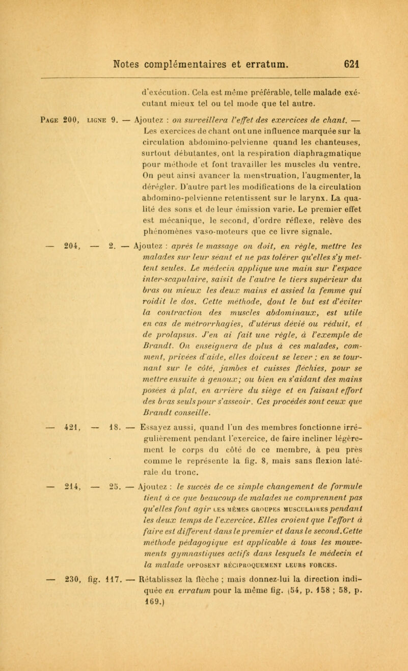 d'exécution. Cela est même préférable, telle malade exé- cutant mieux tel ou tel mode que tel autre. Page 200, ligne 9. — Ajoutez : on surveillera l'effet des exercices de chant. — Les exercices de chant ont une influence marquée sur la circulation abdoinino-pelvienne quand les chanteuses, surtout débutantes, ont la respiration diaphragmatique pour méthode et font travailler les muscles du ventre. On peut ainsi avancer la menstruation, l'augmenter, la dérégler. D'autre parties modifications de la circulation abdomino-pelvienne retentissent sur le larynx. La qua- lité des sons et de leur émission varie. Le premier effet est mécanique, le second, d'ordre réflexe, relève des phénomènes vaso-moteurs que ce livre signale. — 204, — 2. — Ajoutez : après le massage on doit, en règle, mettre les malades sur leur séant et ne pas tolérer qu'elles s'y met- tent seules. Le médecin applique une main sur l'espace inter-scapulaire, saisit de Vautre le tiers supérieur du bî'as ou mieux les deux mains et assied la femme qui roidit le dos. Cette méthode, dont le but est d'éviter la contraction des muscles abdominaux, est utile en cas de métrorrhagies, d'utérus dévié ou réduit, et de prolapsus. J'en ai fait une règle, à l'exemple de Brandt. On enseignera de plus à ces malades, com- ment, privées d'aide, elles doivent se lever : en se tour- nant sur le côté, jambes et cuisses fléchies, pour se mettre ensuite à genoux; ou bien en s'aidant des mains posées à plat, en arrière du siège et en faisant effort des bras seuls pour s'asseoir. Ces procédés sont ceux que Brandt conseille. — 421, — 18. — Essayez aussi, quand l'un des membres fonctionne irré- gulièrement pendant l'exercice, de faire incliner légère- ment le corps du côté de ce membre, à peu près comme le représente la fig. 8, mais sans flexion laté- rale du tronc. — 214, — 25. — Ajoutez : le succès de ce simple changement de formule tient à ce que beaucoup de malades ne comprennent pas qu'elles font agir les mêmes groupes musculaires pendant les deux temps de l'exercice. Elles croient que l'effort à faire est différent dans le premier et dans le second.Cette méthode pédagogique est applicable à tous les mouve- ments g//muas tiques actifs dans lesquels le médecin et la malade opposent réciproquement leurs forces. — 230, fig. 117. — Rétablissez la flèche ; mais donnez-lui la direction indi- quée en erratum pour la même fig. (54, p. 158 ; 58, p. 169.)