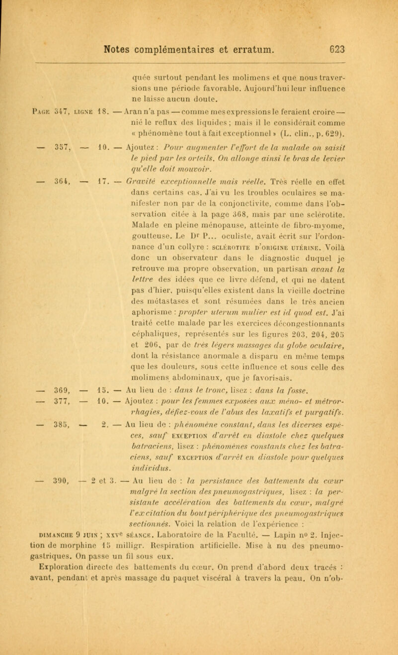 quée surtout pendant les inolimens et que nous traver- sions une période favorable. Aujourd'hui leur influence ne laisse aucun doute. Page 347, ligne 18. —Arann'apas — comme mesexpressionsle feraient croire — nié le reflux des liquides; mais il le considérait comme « phénomène tout à fait exceptionnel» (L. clin., p. 629). — 357, — 10. — Ajoutez: Pour augmenter l'effàrt de la malade on saisit le pied par les orteils. On allonge ainsi te bras de levier qu'elle doit mouvoir. — 364, — 17. — Gravité exceptionnelle mais réelle. Très réelle en effet dans certains cas. J'ai vu les troubles oculaires se ma- nifester non par de la conjonctivite, comme dans l'ob- servation citée à la page 368, mais par une sclérotite. Malade en pleine ménopause, atteinte de fibro-myome, goutteuse. Le D'' P... oculiste, avait écrit sur l'ordon- nance d'un collyre : sclérotite d'origine utérine. Voilà donc un observateur dans le diagnostic duquel je retrouve ma propre observation, un partisan avant la lettre des idées que ce livre défend, et qui ne datent pas d'hier, puisqu'elles existent dans la vieille doctrine des métastases et sont résumées dans le très ancien aphorisme : propter uterum mulier est id </uod est. J'ai traité cette malade parles exercices décongestionnants céphaliques, représentés sur les figures 203, 204, 205 et 206, par de très légers massages du globe oculaire, dont la résistance anormale a disparu en même temps que les douleurs, sous cette influence et sous celle des molimens abdominaux, que je favorisais. — 369, — 15. — Au lieu de : dans le (roue, lisez : dans la fosse. — 377, — 10. — Ajoutez : pour les femmes exposées aux méno- et métror- rhagies, défiez-vous de l'abus des laxatifs et purgatifs. — 385, — 2. — Au lieu de : phénomène constant, dans les diverses espè- ces, sauf exception d'arrêt en diastole chez quelques batraciens, lisez : phénomènes constants chez les batra- ciens, sauf exception d'arrêt eu diastole pour quelques individus. — 390, — 2 et 3. — Au lieu de : la persistance des battements du cœur malgré la section des pneumogastriques, lisez : la per- sistante accélération des battements du ctrur, mal g ré l'excitation du bout périphérique des pneumogastriques sectionnés. Voici la relation de l'expérience : dimanche 9 juin; xxve séance. Laboratoire de la Faculté. — Lapin m> 2. Injec- tion de morphine 15 milligr. Respiration artificielle. Mise à nu des pneumo- gastriques. On passe un fil sous eux. Exploration directe des battements du cœur. On prend d'abord deux tracés •' avant, pendant et après massage du paquet viscéral à travers la peau. On n'ob-