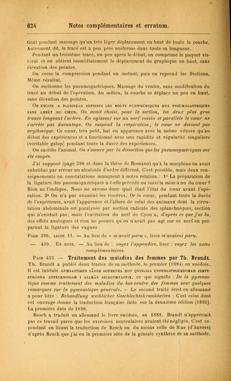tient pendant massage qu'un très léger déplacement en haut de toute la courbe. Autrement dit, le tracé est à peu près uniforme dans toute sa longueur. Pendant un troisième tracé, un peu après le début, on comprime le paquet vis- céral et on obtient immédiatement le déplacement du graphique en haut, sans élévation des pointes. On cesse la compression pendant un instant; puis on reprend les frictions. Même résultat. On sectionne les pneumogastriques. Massage du ventre, sans modification du tracé au début de l'opération. Au milieu, la courbe se déplace un peu en haut, sans élévation des pointes. On excite a plusieurs reprises les bouts périphériques des pneumogastriques sans arrêt du coeur. On avait choisi, pour la section, les deux plus gros troncs longeant Vartère. En agissant sur un nerf voisin et parallèle le cœur ne s'arrête pas davantage. On suspend la respiration; le cœur ne devient pas arythmique. Ce cœur, très petit, bat en apparence avec la même vitesse qu'au début des expériences et a fonctionné avec une rapidité et régularité singulière (véritable galop) pendant toute la durée des expériences. On sacrifie l'animal. On s'assure par la dissection que les pneumogastriques ont été coupés. J'ai supposé (page 390 et dans la thèse do Romano) qu a la morphine on avait substitué par erreur un alcaloïde d'ordre différent. C'est possible, mais deux ren- seignements ou constatations manquent à notre relation : 1° La préparation de la ligature des pneumogastriques a-t-elle précédé ou suivi la mise à nu du cœur? Rien ne l'indique. Nous ne savons donc quel était l'état du cœur avant l'opé- ration. 2o On n'a pas examiné les viscères. Or le cœur, pendant toute la durée de l'expérience, avait l'apparence et l'allure de celui des animaux dont la circu- lation abdominale est paralysée par section radicale des splanchniques, section qui n'existait pas; mais l'excitation du nerf de Cyon a, d'après ce que j'ai lu, des effets analogues et rien ne prouve qu'on n'avait pas agi sur ce nerf en pré- parant la ligature des vagues Page 390, ligne 11. — Au lieu de « m'avait paru », lisez m'avaient paru. — 430. En note. — Au lieu de : voyez l'appendice, lisez : voyez les notes complémentaires. Page 433. — Traitement des maladies des femmes par Th. Brandt. Th. Brandt a publié deux traités de sa méthode, le premier (1884) en suédois. Il est intitulé gymnastiken sasom uotmedel mot qvinliga unoerlifssjukdomar jemte- strodda anteckningar i allman sjukgymnastik. ce qui signifie : De la gymnas- tique comme traitement des maladies du bas-ventre des femmes avec quelques remarques sur la gymnastique générale. — Le second traité écrit en allemand a pour titre : Behandlung weiblicher Geschlechtskrankheiten : C'est celui dont cet ouvrage donne la traduction française faite sur la deuxième édition (1893). La première date de 1890. Resch a traduit en allemand le livre suédois, en 1888. Brandt n'appréciait pas ce travail parce que les exercices musculaires avaient été négligés. C'est ce- pendant en lisant la traduction de Resch ou du moins celle de Stas (d'Anvers) d'après Resch que j'ai eu la première idée de la géniale synthèse de sa méthode.