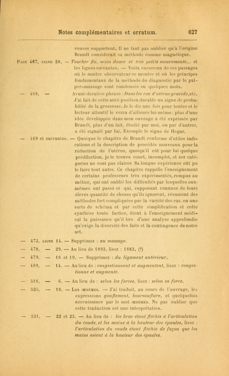 yeuses supportent. Il ne faut pas oublier qu'à l'origine Brandt considérait sa méthode comme magnétique. Page 467, ligne 20. — Toucher fin, main douer et très /letifs mouvements... et les lignes suivantes. — Voila encoreun de ces passages où le maître observateur se montre et où les principes fondamentaux de la méthode du diagnostic par le pal- per-massage sont condensés en quelques mots. — 468, — Avant-dernière phrase : Dans les cas d'utérus gravide,etc. J'ai fait de cette anté-position durable un signe de proba- bilité de la grossesse. Je le dis une fois pour toutes et le lecteur attentif le verra d'ailleurs lui-même: plus d'une idée développée dans mon ouvrage a été exprimée par Brandt, plus d'un fait, étudié par moi, ou par d'autres, a été signalé par lui. Exemple le signe de Hegar. — 4G9 et suivantes. — Quoique le chapitre de Brandt renferme d'utiles indi- cations et la description de procédés nouveaux pour la réduction de l'utérus, quoiqu'il eût pour lui quelque prédilection, je le trouve court, incomplet, et ses caté- gories ne sont pas claires Sa longue expérience eût pu le faire tout autre. Ce chapitre rappelle l'enseignement de certains professeurs très expérimentés, rompus au métier, qui ont oublié les difficultés par lesquelles eux- mêmes ont passé et qui, supposant connues de leurs élèves quantité de choses qu'ils ignorent, résument des méthodes fort compliquées par la variété des cas. en une sorte de schéma et par cette simplification et cette synthèse toute factice, ôtent à l'enseignement médi- cal la puissance qu'il tire d'une analyse approfondie qu'exige la diversité des faits et la contingence de notre art. — 473, ligne 14. — Supprimez : au massage. — 478, — 29.—Au lieu de 1893, lisez : 1883. (?) — 479. — 18 et 19. — Supprimez : du ligament antérieur. — 489, — 14. — Au lieu de : congestionnent et augmentent, lisez : conges- tionne et augmente. — 516, — 6. — Au lieu de : selon les forces, lisez : selon sa force. — 52.'), — 18. — Les oedèmes. — J'ai traduit, au cours de l'ouvrage, les expressions gonflement, boursouflure, et quelquefois excroissance par le mot oedèmes. Ne pas oublier que cette traduction est une interprétation. — 531, — 22 et 23. — Au lieu de : les bras étant fléchis à l'articulation du coude, et les mains à la hauteur des épaules, lisez : l'articulation du coude étant fléchie de façon que les mains soient à la hauteur des épaules.