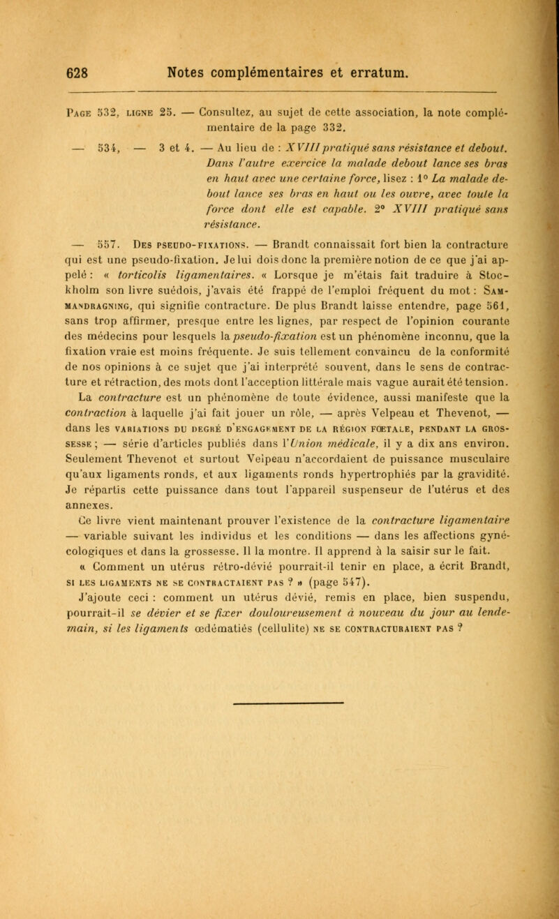 Page 532, ligne 25. — Consultez, au sujet de cette association, la note complé- mentaire de la page 332. — 534, — 3 et 4. — Au lieu de : XVIIIpratiqué sans résistance et debout. Dans l'autre exercice la malade debout lance ses bras en haut avec une certaine force, lisez : 1° La malade de- bout lance ses bras en haut ou les ouvre, avec toute la force dont elle est capable. 2° XVIII pratiqué sans résistance. — 557. Des pseudo-fixations. — Brandt connaissait fort bien la contracture qui est une pseudo-fixation. Je lui dois donc la première notion de ce que j'ai ap- pelé : « torticolis ligamentaires. « Lorsque je m'étais fait traduire à Stoc- kholm son livre suédois, j'avais été frappé de l'emploi fréquent du mot: Sam- mandragning, qui signifie contracture. De plus Brandt laisse entendre, page 561, sans trop affirmer, presque entre les lignes, par respect de l'opinion courante des médecins pour lesquels la pseudo-fixation est un phénomène inconnu, que la fixation vraie est moins fréquente. Je suis tellement convaincu de la conformité de nos opinions à ce sujet que j'ai interprété souvent, dans le sens de contrac- ture et rétraction, des mots dont l'acception littérale mais vague aurait été tension. La contracture est un phénomène de toute évidence, aussi manifeste que la contraction à laquelle j'ai fait jouer un rôle, — après Velpeau et Thevenot, — dans les variations du degké d'engagement de la région fœtale, pendant la gros- sesse ; — série d'articles publiés dans Yi/nion médicale, il y a dix ans environ. Seulement Thevenot et surtout Veipeau n'accordaient de puissance musculaire qu'aux ligaments ronds, et aux ligaments ronds hypertrophiés par la gravidité. Je répartis cette puissance dans tout l'appareil suspenseur de l'utérus et des annexes. Ce livre vient maintenant prouver l'existence de la contracture ligamentaire — variable suivant les individus et les conditions — dans les affections gyné- cologiques et dans la grossesse. 11 la montre. Il apprend à la saisir sur le fait. a Comment un utérus rétro-dévié pourrait-il tenir en place, a écrit Brandt, si les ligaments ne se contractaient pas ? » (page 547). J'ajoute ceci : comment un utérus dévié, remis en place, bien suspendu, pourrait-il se dévier et se fixer douloureusement à nouveau du jour au lende- main, si les ligaments œdématiés (cellulite) ne se contracturaient pas ?