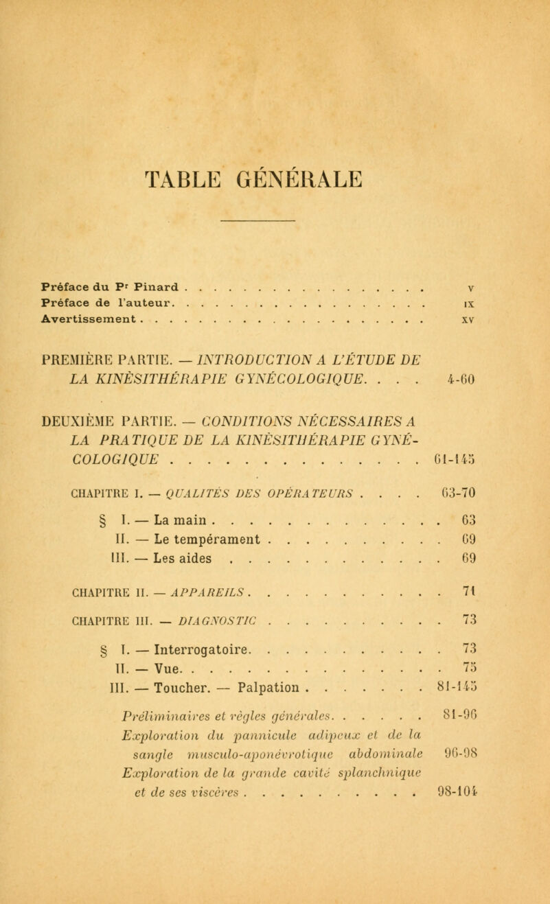 TABLE GÉNÉRALE Préface du P' Pinard v Préface de l'auteur ix Avertissement xv PREMIERE PARTIE. — INTRODUCTION A L'ÉTUDE DE LA KINÉSITHÉRAPIE GYNÉCOLOGIQUE. . . . 4-60 DEUXIÈME PARTIE. — CONDITIONS NÉCESSAIRES A LA PRATIQUE DE LA KINÉSITHÉRAPIE GYNÉ- COLOGIQUE 61-145 CHAPITRE I. — QUALITÉS DES OPÉRATEURS .... G3-70 § I. — La main 63 IL — Le tempérament 69 111. — Les aides 69 CHAPITRE II. — APPAREILS 71 CHAPITRE III. — DIAGNOSTIC 73 § I. — Interrogatoire 73 II. — Vue 75 III. — Toucher. — Palpation 81-11:3 Préliminaires et règles générales 81-96 Exploration du pannicule adipeux et de la sangle musculo-aponévrotique abdominale 96-98 Exploration de la grande cavité splanclinique et de ses viscères 98-101