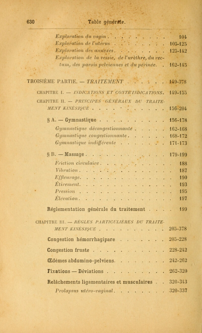 Exploration du vagin 104 Exploration de l'utérus . .  : . . . . . 105-125 Exploration des annexes. . 125-142 Exploration de la vessie, de l'urèihre, du rec- tum, des parois pelviennes et du périnée. . 162-115 TROISIÈME PARTIE. — TRAITEMENT ...... 149-378 CHAPITRE I. — INDICATIONS ET CONTR INDICATIONS. 149-155 CHAPITRE IL — PRINCIPES GÉNÉRAUX DU TRAITE- MENT KÏNÈSIQUÈ . . . . • .' . . . . . 156-204 § A. — Gymnastique 156-178 Gymnastique décongestionnante 162-168 Gymnastique congestionnante 168-172 Gymnastique indifférente 171-173 §B. — Massage 179-199 Friction circulaire . 188 Vibration 187 Effleuragè. . 190 Étirement 193 Pression 195 Élévation 197 Réglementation générale du traitement .... 199 CHAPITRE III. — RÈGLES PARTICULIÈRES DU TRAITE- MENT KINÈSIQUE 205-378 Congestion hémorrhagipare 205-228 Congestion fruste 228-242 Œdèmes abdomino-pelviens 242-262 Fixations — Déviations 262-320 Relâchements ligamentaires et musculaires . . 320-343 Prolapsus utéro-vaginal 320-337