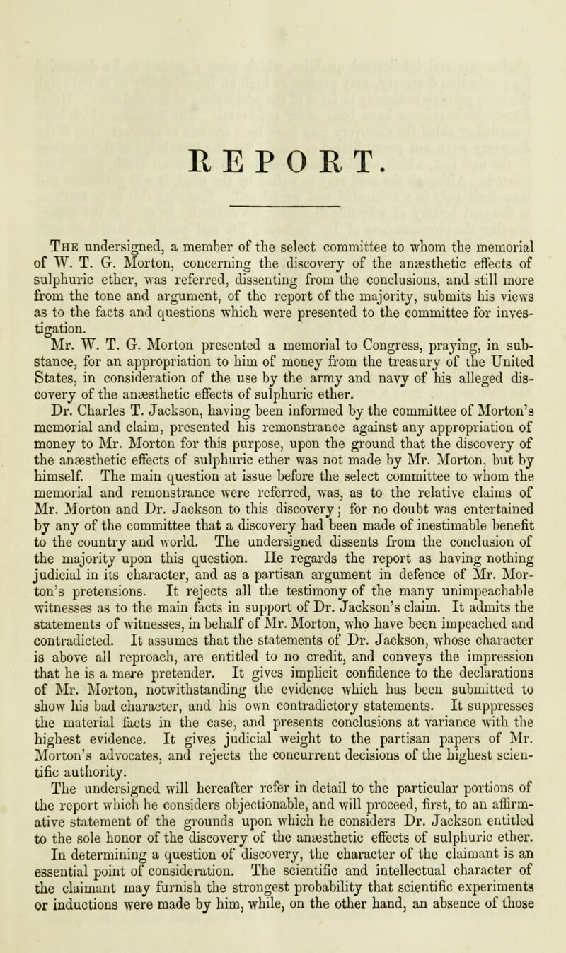 The undersigned, a member of the select committee to whom the memorial of W. T. G. Morton, concerning the discovery of the anaesthetic effects of sulphuric ether, was referred, dissenting from the conclusions, and still more from the tone and argument, of the report of the majority, submits his views as to the facts and questions which were presented to the committee for inves- tigation. Mr. W. T. G. Morton presented a memorial to Congress, praying, in sub- stance, for an appropriation to him of money from the treasury of the United States, in consideration of the use by the army and navy of his alleged dis- covery of the anaesthetic effects of sulphuric ether. Dr. Charles T. Jackson, having been informed by the committee of Morton's memorial and claim, presented his remonstrance against any appropriation of money to Mr. Morton for this purpose, upon the ground that the discovery of the anaesthetic effects of sulphuric ether was not made by Mr. Morton, but by himself. The main question at issue before the select committee to whom the memorial and remonstrance were referred, was, as to the relative claims of Mr. Morton and Dr. Jackson to this discovery; for no doubt was entertained by any of the committee that a discovery had been made of inestimable benefit to the country and world. The undersigned dissents from the conclusion of the majority upon this question. He regards the report as having nothing judicial in its character, and as a partisan argument in defence of Mr. Mor- ton's pretensions. It rejects all the testimony of the many unimpeachable witnesses as to the main facts in support of Dr. Jackson's claim. It admits the statements of witnesses, in behalf of Mr. Morton, who have been impeached and contradicted. It assumes that the statements of Dr. Jackson, whose character is above all reproach, are entitled to no credit, and conveys the impression that he is a mere pretender. It gives implicit confidence to the declarations of Mr. Morton, notwithstanding the evidence which has been submitted to show his bad character, and his own contradictory statements. It suppresses the material facts in the case, and presents conclusions at variance with the highest evidence. It gives judicial weight to the partisan papers of Mr. Morton's advocates, and rejects the concurrent decisions of the highest scien- tific authority. The undersigned will hereafter refer in detail to the particular portions of the report which he considers objectionable, and will proceed, first, to an affirm- ative statement of the grounds upon which he considers Dr. Jackson entitled to the sole honor of the discovery of the anaesthetic effects of sulphuric ether. In determining a question of discovery, the character of the claimant is an essential point of consideration. The scientific and intellectual character of the claimant may furnish the strongest probability that scientific experiments or inductions were made by him, while, on the other hand, an absence of those