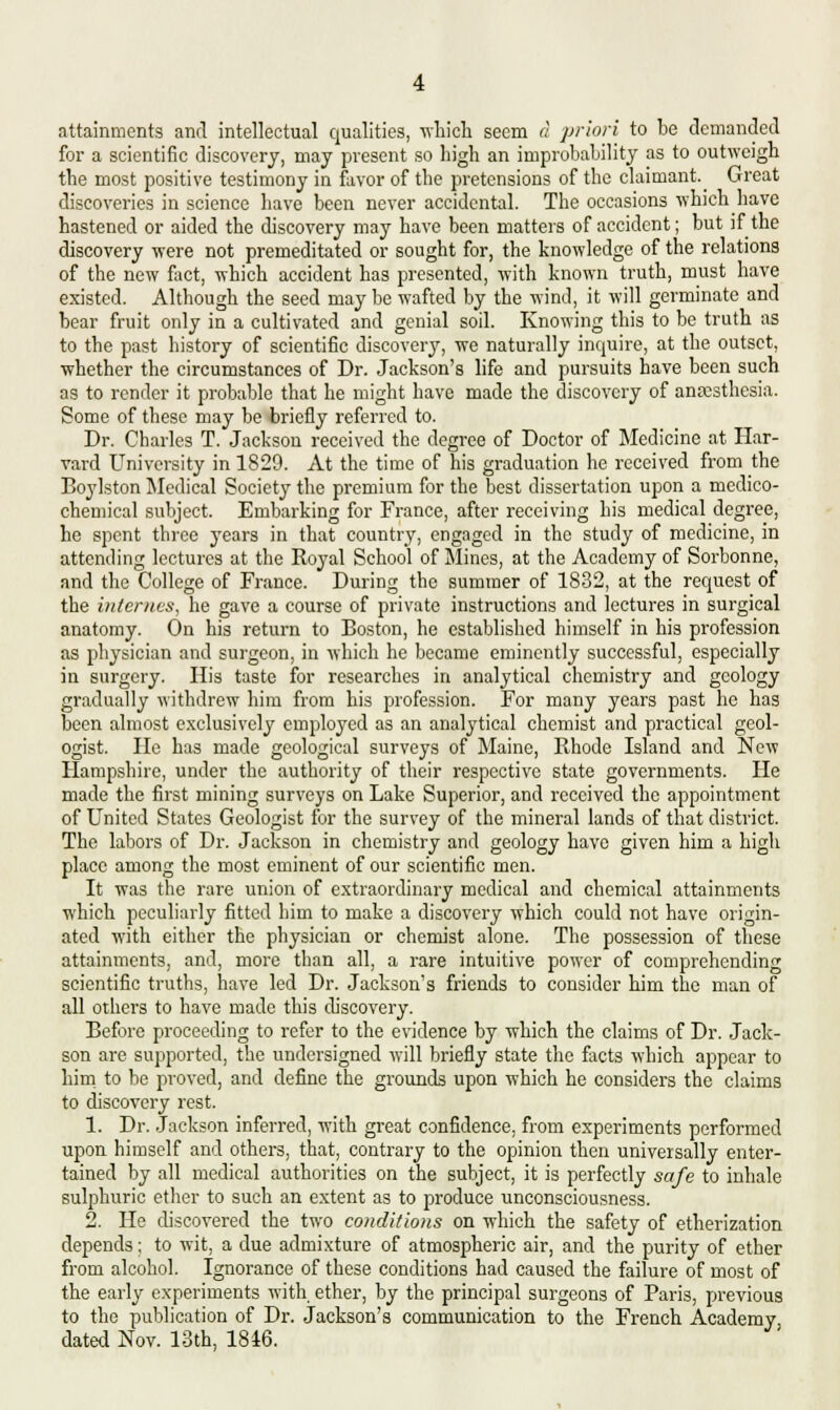 attainments and intellectual qualities, -which seem a priori to be demanded for a scientific discovery, may present so high an improbability as to outweigh the most positive testimony in favor of the pretensions of the claimant.^ Great discoveries in science have been never accidental. The occasions which have hastened or aided the discovery may have been matters of accident; but if the discovery were not premeditated or sought for, the knowledge of the relations of the new fact, which accident has presented, with known truth, must have existed. Although the seed may be wafted by the wind, it will germinate and bear fruit only in a cultivated and genial soil. Knowing this to be truth as to the past history of scientific discovery, we naturally inquire, at the outset, whether the circumstances of Dr. Jackson's life and pursuits have been such as to render it probable that he might have made the discovery of anesthesia. Some of these may be briefly referred to. Dr. Charles T. Jackson received the degree of Doctor of Medicine at Har- vard University in 1829. At the time of his graduation he received from the Boylston Medical Society the premium for the best dissertation upon a medico- chemical subject. Embarking for France, after receiving his medical degree, he spent three years in that country, engaged in the study of medicine, in attending lectures at the Royal School of Mines, at the Academy of Sorbonne, and the College of France. During the summer of 1832, at the request of the internes, he gave a course of private instructions and lectures in surgical anatomy. On his return to Boston, he established himself in his profession as physician and surgeon, in which he became eminently successful, especially in surgery. His taste for researches in analytical chemistry and geology gradually withdrew him from his profession. For many years past ho has been almost exclusively employed as an analytical chemist and practical geol- ogist. He has made geological surveys of Maine, Rhode Island and New Hampshire, under the authority of their respective state governments. He made the first mining surveys on Lake Superior, and received the appointment of United States Geologist for the survey of the mineral lands of that district. The labors of Dr. Jackson in chemistry and geology have given him a high place among the most eminent of our scientific men. It was the rare union of extraordinary medical and chemical attainments which peculiarly fitted him to make a discovery which could not have origin- ated with either the physician or chemist alone. The possession of these attainments, and, more than all, a rare intuitive power of comprehending scientific truths, have led Dr. Jackson's friends to consider him the man of all others to have made this discovery. Before proceeding to refer to the evidence by which the claims of Dr. Jack- son are supported, the undersigned will briefly state the facts which appear to him to be proved, and define the grounds upon which he considers the claims to discovery rest. 1. Dr. Jackson inferred, with great confidence, from experiments performed upon himself and others, that, contrary to the opinion then universally enter- tained by all medical authorities on the subject, it is perfectly safe to inhale sulphuric ether to such an extent as to produce unconsciousness. 2. He discovered the two conditions on which the safety of etherization depends; to wit, a due admixture of atmospheric air, and the purity of ether from alcohol. Ignorance of these conditions had caused the failure of most of the early experiments with, ether, by the principal surgeons of Paris, previous to the publication of Dr. Jackson's communication to the French Academy, dated Nov. 13th, 1846.