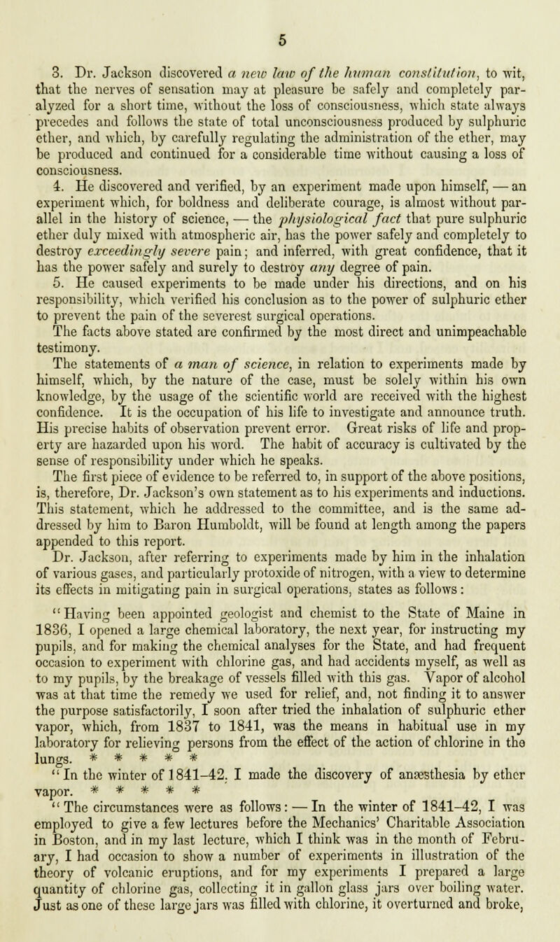 3. Dr. Jackson discovered a new law of the human constitution, to wit, that the nerves of sensation may at pleasure be safely and completely par- alyzed for a short time, without the loss of consciousness, which state always precedes and follows the state of total unconsciousness produced by sulphuric ether, and which, by carefully regulating the administration of the ether, may be produced and continued for a considerable time without causing a loss of consciousness. 4. He discovered and verified, by an experiment made upon himself, — an experiment which, for boldness and deliberate courage, is almost without par- allel in the history of science, — the physiological fact that pure sulphuric ether duly mixed with atmospheric air, has the power safely and completely to destroy exceedingly severe pain; and inferred, with great confidence, that it has the power safely and surely to destroy any degree of pain. 5. He caused experiments to be made under his directions, and on his responsibility, which verified his conclusion as to the power of sulphuric ether to prevent the pain of the severest surgical operations. The facts above stated are confirmed by the most direct and unimpeachable testimony. The statements of a man of science, in relation to experiments made by himself, which, by the nature of the case, must be solely within his own knowledge, by the usage of the scientific world are received with the highest confidence. It is the occupation of his life to investigate and announce truth. His precise habits of observation prevent error. Great risks of life and prop- erty are hazarded upon his word. The habit of accuracy is cultivated by the sense of responsibility under which he speaks. The first piece of evidence to be referred to, in support of the above positions, is, therefore, Dr. Jackson's own statement as to his experiments and inductions. This statement, which he addressed to the committee, and is the same ad- dressed by him to Baron Humboldt, will be found at length among the papers appended to this report. Dr. Jackson, after referring to experiments made by him in the inhalation of various gases, and particularly protoxide of nitrogen, with a view to determine its effects in mitigating pain in surgical operations, states as follows: Having been appointed geologist and chemist to the State of Maine in 1836, I opened a large chemical laboratory, the next year, for instructing my pupils, and for making the chemical analyses for the State, and had frequent occasion to experiment with chlorine gas, and had accidents myself, as well as to my pupils, by the breakage of vessels filled with this gas. Vapor of alcohol was at that time the remedy we used for relief, and, not finding it to answer the purpose satisfactorily, I soon after tried the inhalation of sulphuric ether vapor, which, from 1837 to 1841, was the means in habitual use in my laboratory for relieving persons from the effect of the action of chlorine in the lungs. ***** In the winter of 1841-42. I made the discovery of anaesthesia by ether vapor. ***** The circumstances were as follows: —In the winter of 1841-42, I was employed to give a few lectures before the Mechanics' Charitable Association in Boston, and in my last lecture, which I think was in the month of Febru- ary, I had occasion to show a number of experiments in illustration of the theory of volcanic eruptions, and for my experiments I prepared a large quantity of chlorine gas, collecting it in gallon glass jars over boiling water. Just as one of these large jars was filled with chlorine, it overturned and broke,