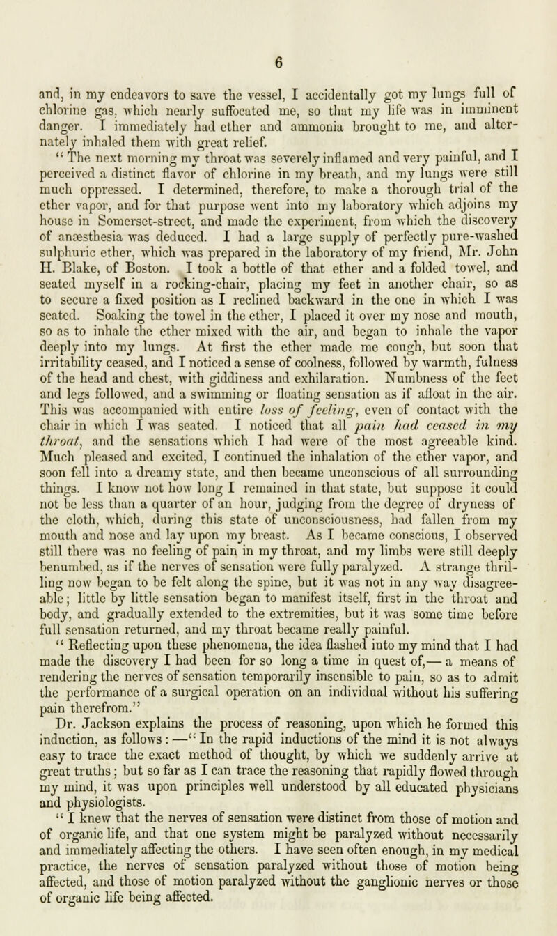 and, in my endeavors to save the vessel, I accidentally got my lungs full of chlorine gas, which nearly suffocated me, so that my life was in imminent danger. I immediately had ether and ammonia brought to me, and alter- nately inhaled them with great relief.  The next morning my throat was severely inflamed and very painful, and I perceived a distinct flavor of chlorine in my breath, and my lungs were still much oppressed. I determined, therefore, to make a thorough trial of the ether vapor, and for that purpose went into my laboratory which adjoins my house in Somerset-street, and made the experiment, from which the discovery of anaesthesia was deduced. I had a large supply of perfectly pure-washed sulphuric ether, which was prepared in the laboratory of my friend, Mr. John II. Blake, of Boston. I took a bottle of that ether and a folded towel, and seated myself in a rocking-chair, placing my feet in another chair, so as to secure a fixed position as I reclined backward in the one in which I was seated. Soaking the towel in the ether, I placed it over my nose and mouth, so as to inhale the ether mixed with the air, and began to inhale the vapor deeply into my lungs. At first the ether made me cough, but soon that irritability ceased, and I noticed a sense of coolness, followed by warmth, fulnes3 of the head and chest, with giddiness and exhilaration. Numbness of the feet and legs followed, and a swimming or floating sensation as if afloat in the air. This was accompanied with entire loss of feeling, even of contact with the chair in which I was seated. I noticed that all pain had ceased in my throat, and the sensations which I had were of the most agreeable kind. Much pleased and excited, I continued the inhalation of the ether vapor, and soon fell into a dreamy state, and then became unconscious of all surrounding things. I know not how long I remained in that state, but suppose it could not be less than a epiarter of an hour, judging from the degree of dryness of the cloth, which, during this state of unconsciousness, had fallen from my mouth and nose and lay upon my breast. As I became conscious, I observed still there was no feeling of pain in my throat, and my limbs were still deeply benumbed, as if the nerves of sensation were fully paralyzed. A strange thril- ling now began to be felt along the spine, but it was not in any way disagree- able ; little by little sensation began to manifest itself, first in the throat and body, and gradually extended to the extremities, but it was some time before full sensation returned, and my throat became really painful.  Reflecting upon these phenomena, the idea flashed into my mind that I had made the discovery I had been for so long a time in quest of,— a means of rendering the nerves of sensation temporarily insensible to pain, so as to admit the performance of a surgical operation on an individual without his suffering pain therefrom. Dr. Jackson explains the process of reasoning, upon which he formed this induction, as follows : — In the rapid inductions of the mind it is not always easy to trace the exact method of thought, by which we suddenly arrive at great truths; but so far as I can trace the reasoning that rapidly flowed through my mind, it was upon principles well understood by all educated physicians and physiologists.  I knew that the nerves of sensation were distinct from those of motion and of organic life, and that one system might be paralyzed without necessarily and immediately affecting the others. I have seen often enough, in my medical practice, the nerves of sensation paralyzed without those of motion being affected, and those of motion paralyzed without the ganglionic nerves or those of organic life being affected.