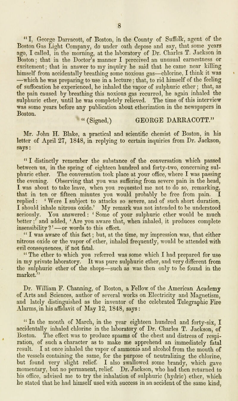 I, George Darracott, of Boston, in the County of Suffolk, agent of the Boston Gas Light Company, do under oath depose and say, that some years ago, I called, in the morning, at the laboratory of Dr. Charles T. Jackson in Boston; that in the Doctor's manner I perceived an unusual earnestness or excitement; that in answer to my inquiry he said that he came near killing himself from accidentally breathing some noxious gas—chlorine, I think it was —which he was preparing to use in a lecture; that, to rid himself of the feeling of suffocation he experienced, he inhaled the vapor of sulphuric ether ; that, as the pain caused by breathing this noxious gas recurred, he again inhaled the sulphuric ether, until he was completely relieved. The time of this interview was some years before any publication about etherization in the newspapers in Boston.  (Signed,) GEORGE DARRACOTT. Mr. John H. Blake, a practical and scientific chemist of Boston, in his letter of April 27, 1848, in replying to certain inquiries from Dr. Jackson, says:  I distinctly remember the substance of the conversation which passed between us, in the spring of eighteen hundred and forty-two, concerning sul- phuric ether. The conversation took place at your office, where I was passing the evening. Observing that you was suffering from severe pain in the head, I was about to take leave, when you requested me not to do so, remarking, that in ten or fifteen minutes you would probably be free from pain. I replied: ' Were I subject to attacks so severe, and of such short duration, I should inhale nitrous oxide.' My remark was not intended to be understood seriously. You answered: ' Some of your sulphuric ether would be much better;' and added, 'Are you aware that, when inhaled, it produces complete insensibility?'—or words to this effect.  I was aware of this fact; but, at the time, my impression was, that either nitrous oxide or the vapor of ether, inhaled frequently, would be attended with evil consequences, if not fatal.  The ether to which you referred was some which I had prepared for use in my private laboratory. It was pure sulphuric ether, and very different from the sulphuric ether of the shops—such as was then only to be found in the market. Dr. William F. Channing, of Boston, a Fellow of the American Academy of Arts and Sciences, author of several works on Electricity and Magnetism, and lately distinguished as the inventor of the celebrated Telegraphic Fire Alarms, in his affidavit of May 12, 1848, says:  In the month of March, in the year eighteen hundred and forty-six, I accidentally inhaled chlorine in the laboratory of Dr. Charles T. Jackson, of Boston. The effect was to produce spasms of the chest and distress of respi- ration, of such a character as to make me apprehend an immediately fatal result. I at once inhaled the vapor of ammonia and alcohol from the mouth of the vessels containing the same, for the purpose of neutralizing the chlorine, but found very slight relief. I also swallowed some brandy, which gave momentary, but no permanent, relief. Dr. Jackson, who had then returned to his office, advised me to try the inhalation of sulphuric (hydric) ether, which he stated that he had himself used with success in an accident of the same kind,